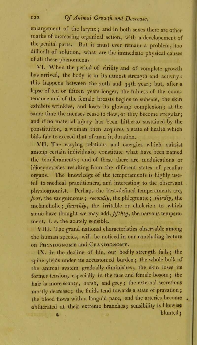 enlargement of the larynx; and in both sexes there are other marks of increasing organical action, with a developemcnt of the genital parts. But it must ever remain a problem, too difficult of solution, what are the immediate physical causes of all these phenomena. VI. When the period of virility and of complete growth has arrived, the body is in its utmost strength and activity: this happens between the 20th and 35th year; but, after a lapse of ten or fifteen years longer, the fulness of the coun- tenance and of the female breasts begins to subside, the skin exhibits wrinkles, and loses its glowing complexion at the same time the menses cease to flow, or they become irregular; and if no material injury has been hitherto sustained by the constitution, a woman then acquires a state of health which bids fair to exceed that of man in duration. VII. The varying relations and enereies which subsist among certain individuals, constitute what have been named the temperaments; and of these there are m.odifications or idiosyncrasies resulting from the different states of peculiar organs. The knowledge of the temperaments is highly use- ful to medical practitioners, and interesting to the observant physiognomist. Perhaps the best-defined temperaments are, firsts the sanguineous j secondly, the phlegmatic; thirdly, the melancholic; fourthly, the irritable or choleric: to which some have thought we may add, ffthly, the nervous tempera- ment, i. e, the acutely sensible. VIII. The grand national characteristics observable among the human species, will be noticed in our concluding lecture on Phvsiognomt and Cbaniognomy. IX. In the decline of life, our bodily strength falls; the spine yields under its accustomed burden; the whole bulk of the animal system gradually diminishes; the skin loses its former tension, especially in the face and feniale bosom ; the hair is more scanty, harsh, and grey; the external secretions mostly decrease; the fluids tend towards a state of pravation; the blood flows with a languid pace, and the arteries become obliterated at their extreme branches; sensibihty is likewise