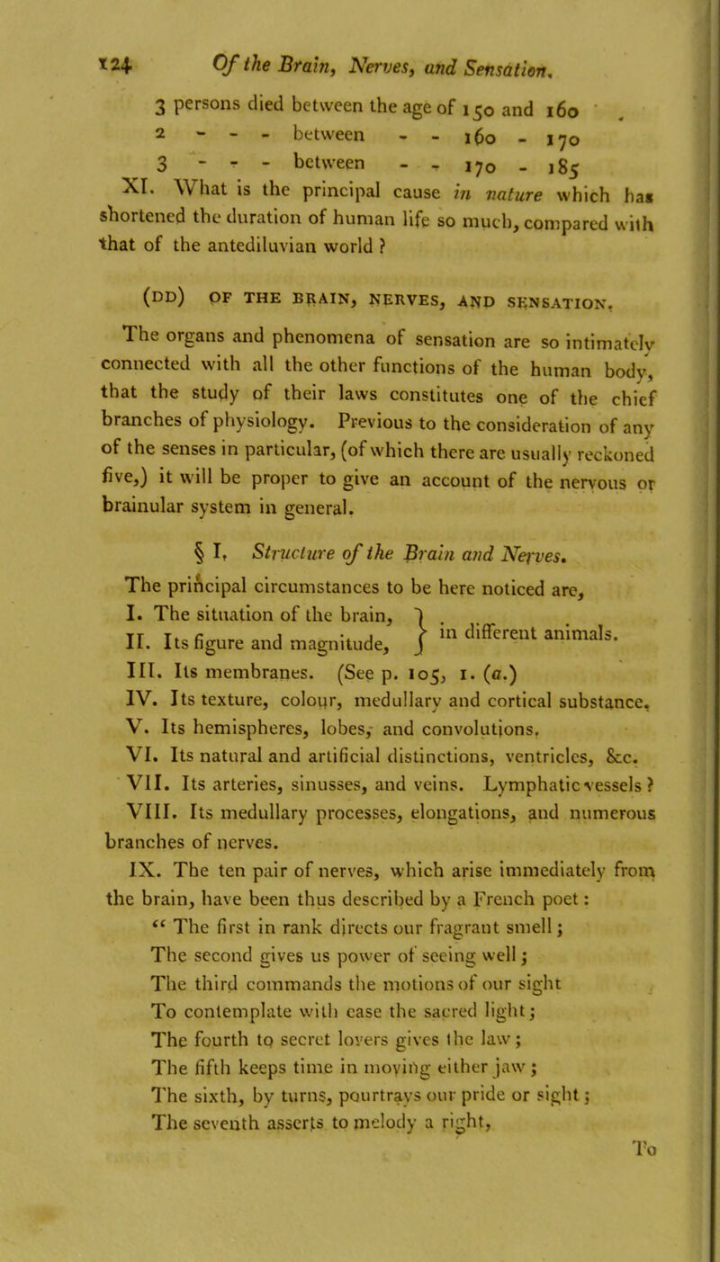 3 persons died between the age of 150 and 160 2 - - - between - - i^o - 170 3 - r - between - - 170 - 185 Xr. What is the principal cause in nature which hat shortened the duration of human life so much, compared with that of the antediluvian world ? (dd) of the brain, nerves, and sensation, The organs and phenomena of sensation are so intimately connected with all the other functions of the human body, that the study of their laws constitutes one of the chief branches of physiology. Previous to the consideration of any of the senses in particular, (of which there are usually reckoned five,) it will be proper to give an account of the nervous or brainular system in general. § It Stmciure of the Brain and Nerves, The principal circumstances to be here noticed are, I. The situation of the brain, II. Its figure and magnitude, III. Its membranes. (See p. 105, i. (ff.) IV. Its texture, colour, medullary and cortical substance, V. Its hemispheres, lobes,- and convolutions. VI. Its natural and artificial distinctions, ventricles, &:c. VII. Its arteries, sinusses, and veins. Lymphatic vessels ? VIII. Its medullary processes, elongations, and numerous branches of nerves. the brain, have been thus described by a French poet: The first in rank directs our fragrant smell; The second gives us power of seeing well j The third commands the motions of our sight To contemplate with case the sacred light; The fourth to secret lovers gives ihc law; The fifth keeps time in moyii'ig either jaw; The sixth, by turns, pourtrays our pride or sij^ht; The seventh asserts to melody a right, To \ in different animals.