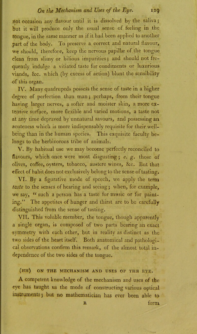 not occasion any flavour until it is dissolved by the saliva; but it will produce only the usual sense of feeling in the tongue, in the same manner as if it had been applied to another jparl of the body. To preserve a correct and natural flavour, we should, therefore, keep the nervous papillae of the tongue clean from slimy or bilious impurities; and should not fre- quently indulge a vitiated taste for condiments or luxurious viands, Sec. which (by excess of action) blunt the sensibility of this organ. IV. Many quadrupeds possess the sense of taste in a higher decree of perfection than man; perhaps, from their tongue having larger nerves, a softer and moister skin, a more ex- tensive surface, more flexible and varied motions, a taste not at any time depraved by unnatural savours, and possessing an acuteness which is more indispensably requisite for their well- being than in the human species. This exquisite faculty be- longs to the herbivorous tribe of animals. V. By habitual use we may become perfectly reconciled to flavours, which once were most disgusting; e, g. those of olives, coffee, oysters, tobacco, austere wines, &c. But that effect of habit does not exclusively belong to the sense of tasting. VI. By a figurative mode of speech, we apply the term taste to the senses of hearing and seeing; when, for example, we say, such a person has a taste for music or for paint- ing. The appetites of hunger and thirst are to be carefully distinguished from the sense of tasting. VII. This voluble member, the tongue, though apparently a single organ, is composed of two parts bearing an exact symmetry with each other, but in reality as distinct as the two sides of the heart itself. Both anatomical and pathologi- cal observations confirm this remark, of the almost total in- dependence of the two sides of the tongue. (hh) on the mechanism and uses of thb eye. A competent knowledge of the mechanism and uses of the eye has taught us the mode of constructing various optical instruments; but no mathematician has ever been able to R form