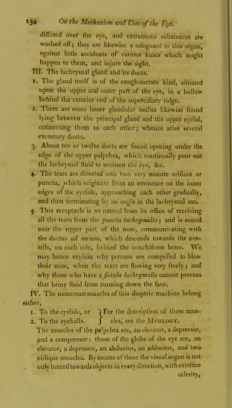 diffiised over the eye, and extrahcous substances arc washed oflTj they are likewise a safeguard to this organ, against little accidents of various kinds which might happen to them, and injure the sight. III. The lachrymal gland and its ducts. 1. The gland itself is of the conglomerate kind, situated upon the upper and outer patt of the eye, in a hollow behind the exterior end of the superciliary ridge. 2. There are some lesser glandular bodies likewise found lying between the principal gland and thfe upper eyelid, connecting them to each other; whence arise several excretory ducts, 3. About ten or twelve ducts are found opening under the edge of the upper palpebra, which continually pour out the lachrymal fluid to moisten the eye, &c. 4.. The tears are directed into two very minute orifices or puncta, ^which originate from an eminence on the inner edges of the eyelids, approaching each other gradually, and then terminating by an angle in the lachrymal sac. 5. This receptacle is so named from its office of receiving all the tears from the puncta lachryinaliaand is seated near the upper part of the nose, communicating with the ductus ad nasum, which descends towards the nos- trils, on each side, behind the conchiform bone. We. may hence explain why persons are compelled to blow their nose, when the tears are flowing very freely j and ■why those who have 2.jistula lachrymalis cannot prevent, that briny fluid from running down the face. IV. The numerous muscles of this dioptric machine belong cither, 1. To the eyelids, or IFor the description of these mus- 2. To the eyeballs. J cles, see the Mvology. The muscles of the pa'pebra are, an elevator, a depressor, and a compressor: those of the globe of the eye are, an elevator, a depressor, an abductor, an adductor, and two oblique muscles. By means of these the visual'.organ is not only turned towards objects in every direction, with extreme celerity.