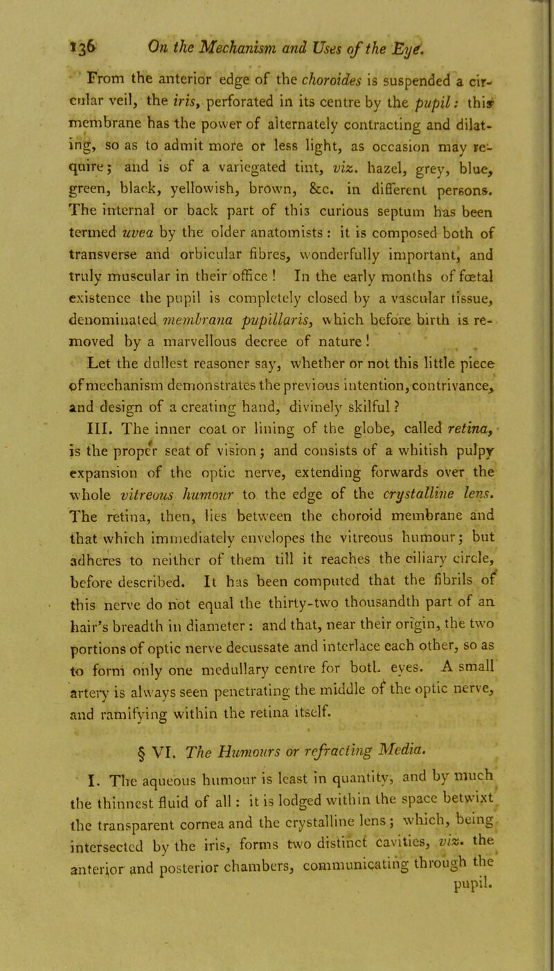 From the anterior edge of the choroides is suspended a cir- cular veil, the iris^ perforated in its centre by the pupil: thisr membrane has the power of alternately contracting and dilat- ing, so as to admit more or less light, as occasion may re- qaire; and is of a variegated tint, viz. hazel, grey, blue, green, black, yellowish, brown, &c. in different persons. The internal or back part of this curious septum has been termed uvea by the older anatomists: it is composed both of transverse and orbicular fibres, wonderfully important, and truly muscular in their office ! In the early months of foetal existence the pupil is completely closed by a vascular tissue, denominated 7?ze;»/;ra7za pupillaris, which before birth is re- moved by a marvellous decree of nature! Let the dullest reasoncr say, vi'hether or not this little piece of mechanism demonstrates the previous intention, contrivance^ and design of a creating hand, divinely skilful ? III. The inner coat or lining of the globe, called retina, ■ is the prope'r seat of vision; and consists of a whitish pulpy expansion of the optic nerve, extending forwards over the whole vitreous humnjir to the edge of the crystalline lens. The retina, then, lies between the choroid membrane and that which immediately envelopes the vitreous humour; but adheres to neither of them till it reaches the ciliary circle, before described. It has been computed that the fibrils of' this nerve do not equal the thirty-two thousandth part of an hair's breadth in diameter; and that, near their origin, the two portions of optic nerve decussate and interlace each other, so as to form only one medullary centre for both eyes. A small artery is always seen penetrating the middle o^ the optic nerve, and ramifying within the retina itself. § VI. The HiLmours or refracting Media. I. The aqueous humour is least in quantity, and by much^ the thinnest fluid of all: it is lodged within the space betwi,xt^ the transparent cornea and the crystalline lens; which, bemg intersected by the iris, forms two distinct cavities, viz. the anterior {ind posterior chambers, communicating through the pupil.