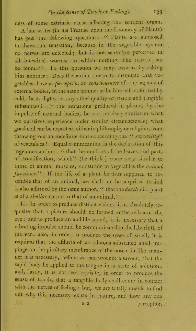 ness of some extrinsic cause affecting the sentient organ. A late writer (in his Treatise upon the Economy of Plants) has put the following question:  Plants are supposed to have no sensation, because in the vegetable system ixo nerves are detected; but is not sensation perceived in all intestinal worms, in which nothing like ner\cs can be found? To this question we may answer, by asking him another: Does the author mean to insinuate ihat ve- getables have a perception or consciousness of the agency of external bodies, in the same manner as he himself is atfetted by cold, heat, light, or any other quality of visible and Umgible substances? If the mutations produced in plants, by the impulse of external bodies, be not precisely similar to what we ourselves experience under similar circumstances; what good end can be expected, either in philosophy or religion, from throwing out an indefinite hint concerning the  sensibility of vegetables ? Equally unmeaning is the declaration of this, ingenious author— that the motions of the leaves and parts of fructification, which (he thinks)  are very siu)ilar to those of animal muscles, constitute in vegetables the ajiimal^ functions. If the life of a plant be thus supposed to re- semble that of an animal, we shall not be surprised to find it also affirmed by the same author,  that the death of a plant is of a similar nature to that of an animal. II. In order to produce distinct vision, it is absolutely re- quisite that a picture should be formed in the retina of the eye: and to produce an audible sound, it is necessary that a vibrating impulse should be communicated to the labyrinth of the ear: also, in order to produce the sense of smell, it is required that the effluvia of an odorous substance shall im- pinge on the pituitary membrance of the nose : in like man- ner it is necessary, before we can produce a savour, that the sapid body be applied to the tongue in a state of solution : and, lastly, it is not less requisite, in order to produce the sense of touch, that a tangible body shall come in contact with the nerves of feeling: but, we are totally unable to find out why this necessity exists in nature, and how any one s 2 perception