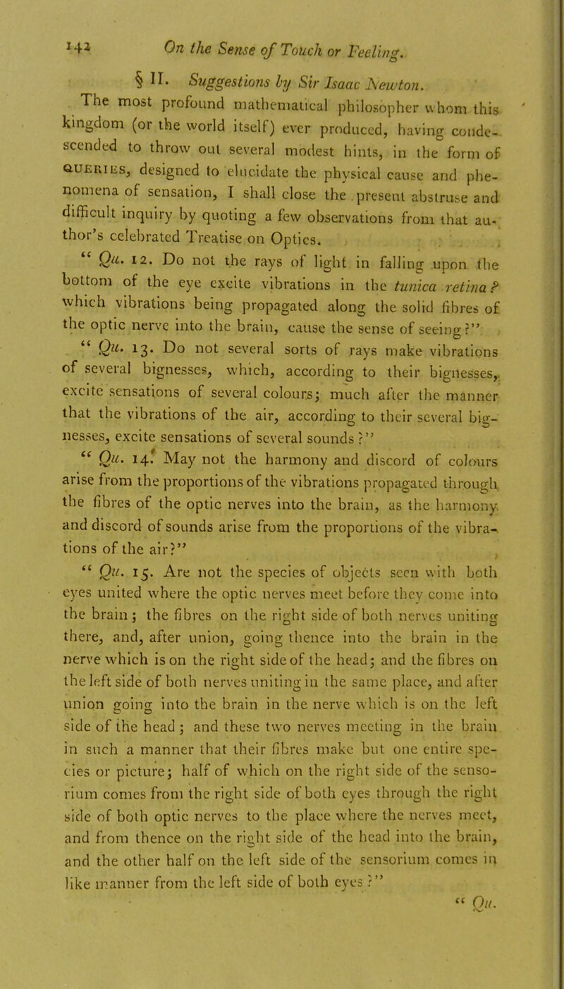 §11. Suggestions hij Sir Isaac JSewton. The most profound mathematical philosopher whom this kingdom (or the world itself) ever produced, having conde- scended to throw out several modest hints, in the form of auERiiis, designed to elucidate the physical cause and phe- nomena of sensation, I shall close the present abstruse and difficult inquiry by quoting a few observations from ihat au- thor's celebrated Treatise on Optics.  Qii. 12. Do not the rays of light in falling upon the bottom of the eye excite vibrations in the tunica retina r' which vibrations being propagated along the solid fibres of the optic nerve into the brain, cause the sense of seeing? *' Qu. 13. Do not several sorts of rays make vibrations of several bignesses, which, according to their bignesses,, excite sensations of several colours; much after the manner that the vibrations of the air, according to their several big- nesseSj excite sensations of several sounds ?  Qu. 14.' May not the harmony and discord of colours arise from the proportions of the vibrations propagated through the fibres of the optic nerves into the brain, as the harmony and discord of sounds arise from the proportions of the vibra^ tions of the air? Q'^' ^5* ^^ ^''ot the species of objects seen with both eyes united where the optic nerves meet before they come into the brain: the fibres on the rijiht side of both nerves unitincr there, and, after union, going thence into the brain in the nerve which is on the right side of the head; and the fibres on the left side of both nerves uniting in the same place, and after union going into the brain in the nerve which is on the left side of the head; and these two nerves mectiug in the brain in such a manner that their fibres make but one entire spe- cies or picture; half of which on the right side of the senso- rium comes from the right side of both eyes through the right side of both optic nerves to the place where the nerves meet, and from thence on the right side of the head into the brain, and the other half on the left side of the sensorium comes 'n\ like n-^anner from the left side of both eyes ?  Ok.