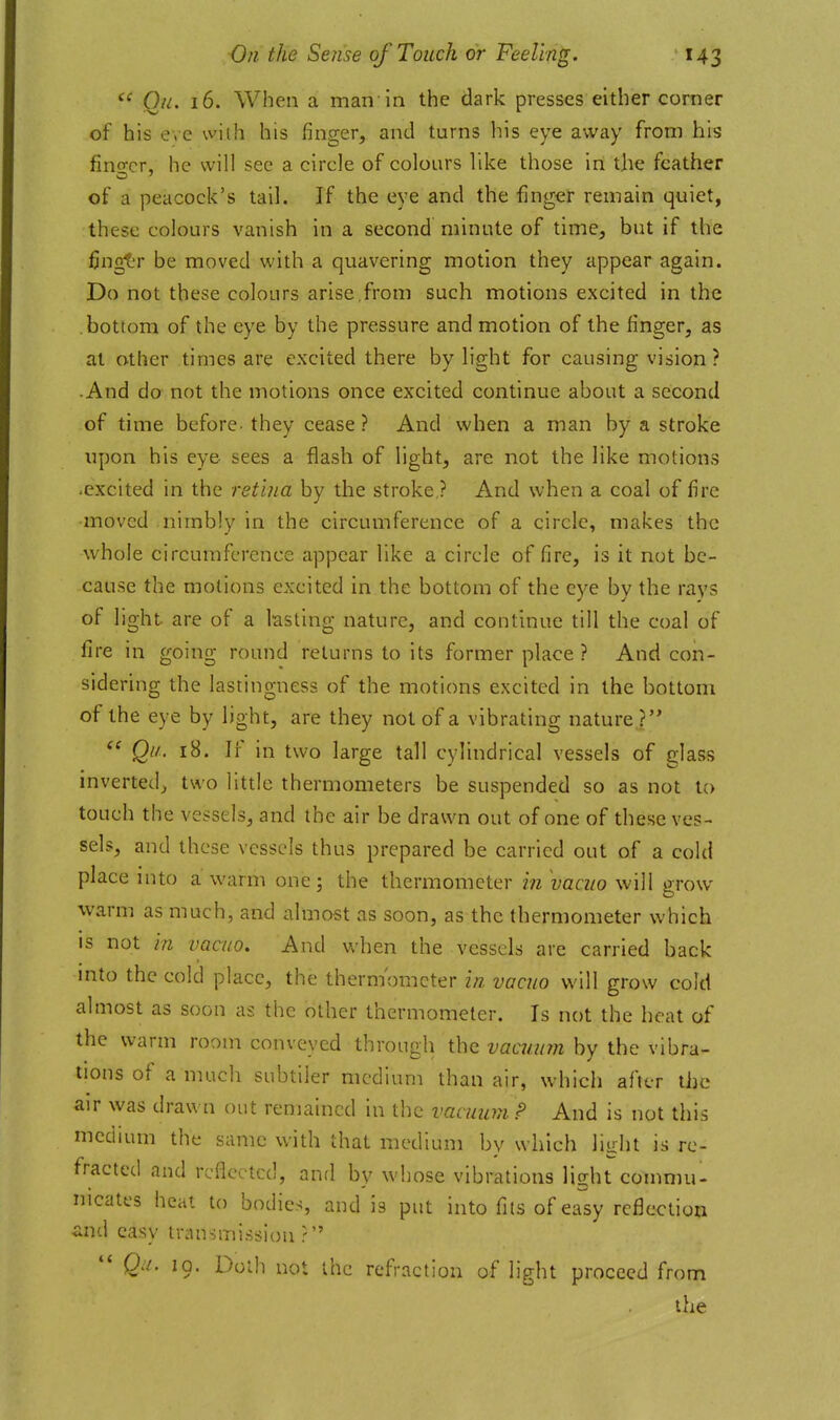 Qii. 16. When a man in the dark presses either corner of his e.c vviih his finger, and turns his eye away from his fino-cr, he will see a circle of colours like those in the feather of a peacock's tail. If the eye and the finger remain quiet, these colours vanish in a second minute of time, but if the finglT be moved with a quavering motion they appear again. Do not these colours arise,from such motions excited in the bottom of the eye by the pressure and motion of the finger, as at other times are excited there by light for causing vision ? •And do not the motions once excited continue about a second of time before- they cease ? And when a man by a stroke upon his eye sees a flash of light, are not the like motions -excited in the ret ma by the stroke? And when a coal of fire moved nimbly in the circumference of a circle, makes the whole circumference appear like a circle of fire, is it not be- cause the motions excited in the bottom of the eye by the rays of light are of a lasting nature, and continue till the coal of fire in going round returns to its former place ? And con- sidering the lastingness of the motions excited in the bottom of the eye by light, are they not of a vibrating nature ? Qi/. 18. If in two large tall cylindrical vessels of glass inverted;, two little thermometers be suspended so as not to touch the vessels, and the air be drawn out of one of these ves- sels, and these vessels thus prepared be carried out of a cold place into a warm one; the thermometer in vacuo will grow warm as much, and almost as soon, as the thermometer which is not in vacuo. And when the vessels are carried back mto the cold place, the thermometer in vacuo will grow cold almost as soon as the other thermometer. Is not the heat of the warm room conveyed through the ?;aa///m by the vibra- tions of a much subtiler medium than air, which after the air was drawn out remained in the vacuum P And is not this medium the same v;ith that medium by which light is re- fracted and reflected, and by whose vibrations light commu- nicates heal to bodies, and is put into fits of easy reflection &iu\ easy transmission? Qu. 19. Doth not the refraction of light proceed from the