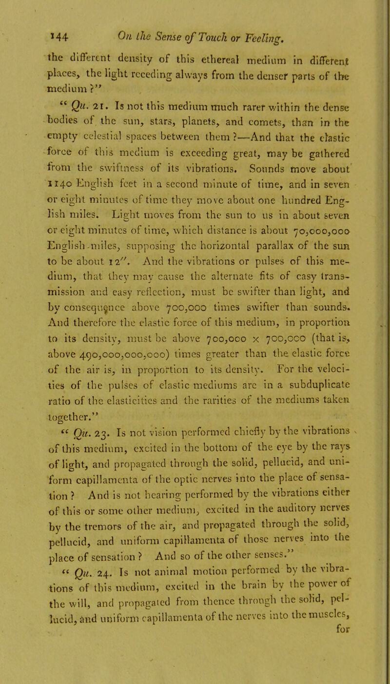 the different density of this ethereal medium in different places, the light receding always from the deiisef parts of the medium ? QiL, 21. Is not this medium much rarer within the dense hodies of. the sun, stars, planets, and comets, than in the empty celestial spaces between them ?—And that the clastic force of this medium is exceeding great, may be gathered from the swiftness of its vibrations. Sounds move about 1140 English feet in a second minute of time, and in seven or eight minutes of time they move about one hundred Eng- lish miles. Light moves from the sun to us in about seven or eight minutes of time, which distance is about 70,000,000 English-miles, supposing the horizontal parallax of the sun to be about 11/'. And the vibrations or pulses of this me- dium, that they may cause the alternate fits of easy trans- mission and easy reflection, must be swifter than light, and by consequence above 700,000 times swifter than sounds. And therefore the elastic force of this medium, in proportion to its density, must be above 700,000 x 700,000 (that is, above 490,000,000,000) times greater than the elastic force of the air is, in proportion to its density. For the veloci- ties of the pulses of clastic mediums arc in a subduplicate ratio of the elasticities and the rarities of the mediums taken together. QU' 23. Is not vision performed chiefly by the vibrations . of this medium, excited in the bottom of the eye by the rays of light, and propagated through the solid, pellucid, and uni- form capillaracnta of the optic nerves into the place of sensa- tion ? And is not hearing performed by the vibrations either of this or some other medium, excited in the auditory nerves by the tremors of the air, and propagated through the solid, pellucid, and uniform capillamenta of those nerves into the place of sensation ? And so of the other senses. Qii. 24. Is not animal motion performed by the vibra- tions of this medium, excited in the brain by the power of the will, and propagated from thence through the solid, pel- lucid, find uniform capillamenta of the nerves into the muscles, for