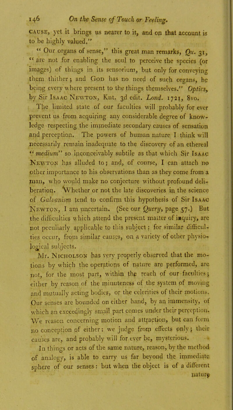 CAUSE, yet it brings us nearer to it, and on that account is to be highly valued. Our organs of sense, this great man remarks, Qu. 31, arc not for enabling the soul to perceive the species (or jmagps) of things in its scnsorium, but only for conveying them thither; and God has no need of such orcans, he beiijg every where present to the things themselves. Optics, by Sir Is^ac Newton, Knt. 3d edit. Lojid. 1721, 8vo, T[ie hmited state of our faculties wjll probably for ever prevent us from acquiring any considerable degree of know- ledge respecting the immediate secondary causes of sensation and perception. The powers of human nature I think will necessarily remain inadequate to the discovery of an ethereal medium so Inconceivably subtile as that which Sir Isaac Newton has alluded to; and, of course, I can attach no lother importance to his observations than as they come from a man, who v/ould make no ponjecture without profound deli- beration. \Vhether or not the late discoveries in the science of Galvanism tend to confirm this hypothesis of Sir Isaac Newton, I am uncertain. (See our Querij^ page 57.) But the difficukies which attend the present matter of iaquiry, are not peculiarly applicable to this subject: for similar difiicuU ties occur, frpni similar causes, on a variety of other physio- logical subjects. Mr. Nicholson has very properly observed that the mo- tions by which the operatioris of nature arp performed, are not, for the most part, within thf; reach of our faculties j either by reason of the minuteness of the system pf moving and mutually acting bodic§, or the celerities of their motions. Our senses are bounded on either hand, by an immensity, of which an exceedingly small part comes under their perception. We reason concerning motion and attfaqtion, but can form no conception qf either: we judge frorp effects pnly y their causes are, and probably will for ever be, mysterious. In things or acts of the same nature, reason, by the method of analogy, is able to carry us far beyond the immediate sphere of our senses: but when the object is of a different natur^