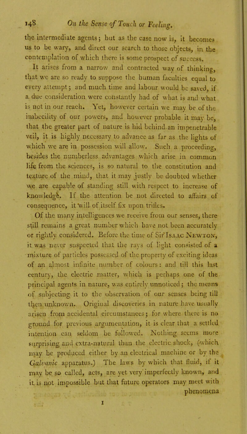 the intermediate agents; but as the case now is, it becomes us to be wary, and direct our search to those objects, in the contemplation of which there is some prospect of success. It arises from a narrow and contracted way of thinking, that we are so ready to suppose the human faculties equal to every attempt; and much time and labour would be saved, if a due consideration were constantly had of what is and what is not in our reach. Yet, however certain we may be of the imbecility of our powers, and however probable it may be, that the greater part of nature is hid behind, an impenetrable veil, it is highly necessary to advance as far as the lights of which we are in possession will allow. Such a proceeding, besides the numberless advantages which arise in common life from the sciences, is so natural to the constitution and texture of the mind, that it may justly be doubted whether \^^e are capable of standing still with respect to increase of knowledge. If the attention be not directed to affairs of consequence, it will of itself fix upon trifles. Of the many intelligences we receive from our senses, there still remains a great number which have not been accurately or rightly considered. Before the time of Sir'IsAAC Newton, it was never suspected that the rays of light consisted of a mixture of particles possessed of the property of exciting ideas of an almost infinite number of colours: and till this last century, the electric matter, which is perhaps one of the principal agents in nature, was entirely unnoticed ; the means of subjecting it to the observation of our senses being till tljen imknoun. Origiual discoveries in nature have usually arisen from accidental circumstances; for where there is no ground for previous argumentation, it is clear that a settled intention can seldom be followed. Nothing seems more surprising and extra-natural than the electric shock, (which niay be produced either by an electrical machine or by the Galvanic apparatus.) The laws by which that fluid, if it may be so called, acts, are yet very' imperfectly known, and it. IS not impossible but that future operators may meet with phenomena I