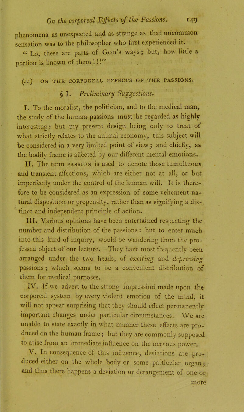 phenomena as unexpected and as strange as that uncommon sensation was to the philosopher who first experienced it. « Lo, these are parts of God's ways; but, how little a portion is known of them 1!! (jj) ON THE CORPOREAl, EFFECTS OF THE PASSIONS, § J. Preliminary Suggestions. I. To the moralist, the politician, and to the medical man, the study of the human passions must be regarded as highly interesting: but my present design being only to treat of what strictly relates to the animal economy, this subject will be considered in a very limited point of view j and chiefly, as the bodily frame is affected by our different mental emotions. II. The term passion is used to denote those tumultuous and transient affections, which arc either not at all, or but imperfectly under the control of the human will. It is there- fore to be considered as an expression of some vehement na- tural disposition or propensity, rather than as signifying a dis- tinct and independent principle of action. III. Various opinions have been entertained respecting the number and distribution of the passions : but to enter much into this kind of inquiry, would be vN'undering from the pro- fessed object of our lecture. They have most frequently beoii arranged under the two heads, of exciting and depressing passions; which seems to be a convenient distribution of them for medical purposes. IV. If we advert to the strong impression made upon the corporeal system by every violent emotion of the mind, it will not api^^ar surprising that they should effect permanently important changes under particular circumstances. We are unable to state exactly in what manner these effects are pro- duced on the human frame; but they are commonly supposed to arise from an immediate influence on the nervous power. V. In consequence of this influence, deviations are pro- duced either on the whole body or some particular organ y and thus there happens a deviation or derangement of one or more