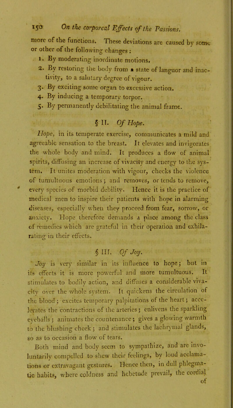 more of the functions. Tliese deviations are caused by souk- or other of the following changes : 1. By moderating inordinate motions. 2. By restoring the body from » state of languor and inac- tivity, to a salutary degree of vigour. 3. By exciting some organ to excessive action. 4. By inducing a temporary torpor. 5. By permanently debilitating the animal frame. § IT. Of Hope, Hope, in its temperate exercise, communicates a mild and agreeable sensation to the breast. It elevates and invigorates the whole body and mind. It produces a flow of animal spirits, diflTusing an increase of vivacity and energy to the sys- tem. It unites moderation with vigour, checks the violence of tumultuous emotions; and removes, or tends to remove, every species of morbid debility. Hence it is the practice of medical men to inspire their patients with hope in alarming diseases, especially when they proceed from fear, sorrow, or anxiety. Hope therefore demands a place among the class of remedies which arc grateful in their operation and exhila- rating in their effects. §111. Of Joy. Joy is very similar in its influence to hope; but in its effects it is more powerful and more tumultuous. It stimulates to bodily action, and diffuses a considerable viva- city over the whole system. It quickens the circulation of the blood ; excites temporary palpitations of the heart; acce- lerates the contractions of the arteries; enlivens the sparkling eyeballs ; animates the countenance ; gives a glowing warmth to the blushincv cheek : and stimulates the lachrymal glands, so as to occasion a fiow of tears. Both mind and body seem to sympathize, and are invo- luntarily compelled to shew their feelings, by loud acclama- tions or extravagant gestures. Hence then, in dull phlegma- tic habits, where coldness and hebetude prevail, the cordiaj