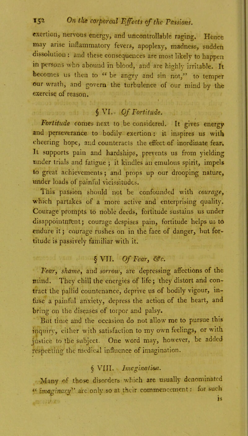 exertion, nervous energy, and uncontrollable raging. Hence may arise inflammatory fevers, apoplexy, madness, sudden dlssokulon : and these consequences are most likely to happen in persons who abound in blood, and are highly irritable. It becomes us then to  be angry and sin not, to temper our wrath, and govern the turbulence of our mind by the exercise of reason. § VI.. O/Foriitude. Fortitude comes next to be considered. It gives energy and perseverance to bodily exertion: it inspires us with cheering hope, and counteracts the effect of inordinate fear. It supports pain and hardships, prevents us from yielding imder trials and fatigue ; it kindles an emulous spirit, impels to great achievements; and props up our drooping nature, under loads of painful vicissitudes. This passion should not be confounded with courage^ ■which partakes of a more active and enterprising quality. Courage prompts to noble deeds, fortitude sustains us under disappointnfent; courage despises pain, fortitude helps us to endure it; courage rushes on in the face of danger, but for- titude is passively familiar with it. ' § VII. Of Fear, &c. Fear, shamey and sorrow, are depressing affections of the mind. They chill the energies of life ; they distort and con- tract the pallid countenance, deprive us of bodily vigour, in- fuse a painful anxiety, depress the action of the heart, and bring on the diseases of torpor and palsy. But time and the occasion do not allow me to pursue this inquiry, either with satisfaction to my own feelings, or with justice to the subject. One word may, however, be added respecting the medical influence of imagination. § VI11. Imcginalim. Many of those disorders which are usually denominated mag'mar.y'' arc only so at their commencement: for such