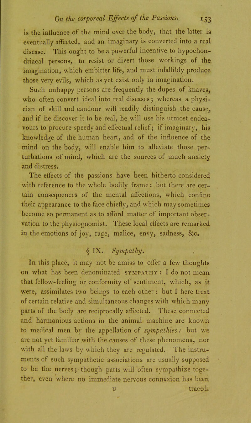 is the influence of the mind over the body, that the latter is eventually affected, and an imaginary is converted into a real disease. This ought to be a powerful incentive to hypochon- driacal persons, to resist or divert those vi^orkings of the imagination, which embitter life, and must infallibly produce those very evils, which as yet exist only in imagination. Such unhappy persons are frequently the dupes of knaves, who often convert ideal into real diseases; whereas a physi- cian of skill and candour will readily distinguish the cause, and if he discover it to be real, he will use his utmost endea- vours to procure speedy and effectual relief; if imaginary, his knowledge of the human heart, and of the influence of the mind on the body, will enable him to alleviate those per- turbations of mind, which are the sources of much anxiety and distress. The effects of the passions have been hitherto considered with reference to the whole bodily frame: but there are cer- tain consequences of the mental affections, which confine their appearance to the face chiefly, and which may sometimes become so permanent as to afford matter of important obser- vation to the physiognomist. These local effects are remarked in the emotions of joy, rage, malice, envy, sadness, &c. § IX. Sympathy, In this place, it may not be amiss to offer a few thoughts on what has been denominated sympathy : I do not mean that fellow-feeling or conformity of sentiment, which, as it were, assimilates two beings to each other: but I here treat of certain relative and simultaneous changes with which many parts of the body are reciprocally affected. These connected and harmonious actions in the animal machine are known to medical men by the appellation of sympathies: but we are not yet familiar with the causes of these phenomena, nor with all the laws by which they are regulated. The instru- ments of such sympathetic associations are usually supposed to be the nerves; though parts will often sympathize toge- ther, even where no immediate nervous connexion has been u traced.