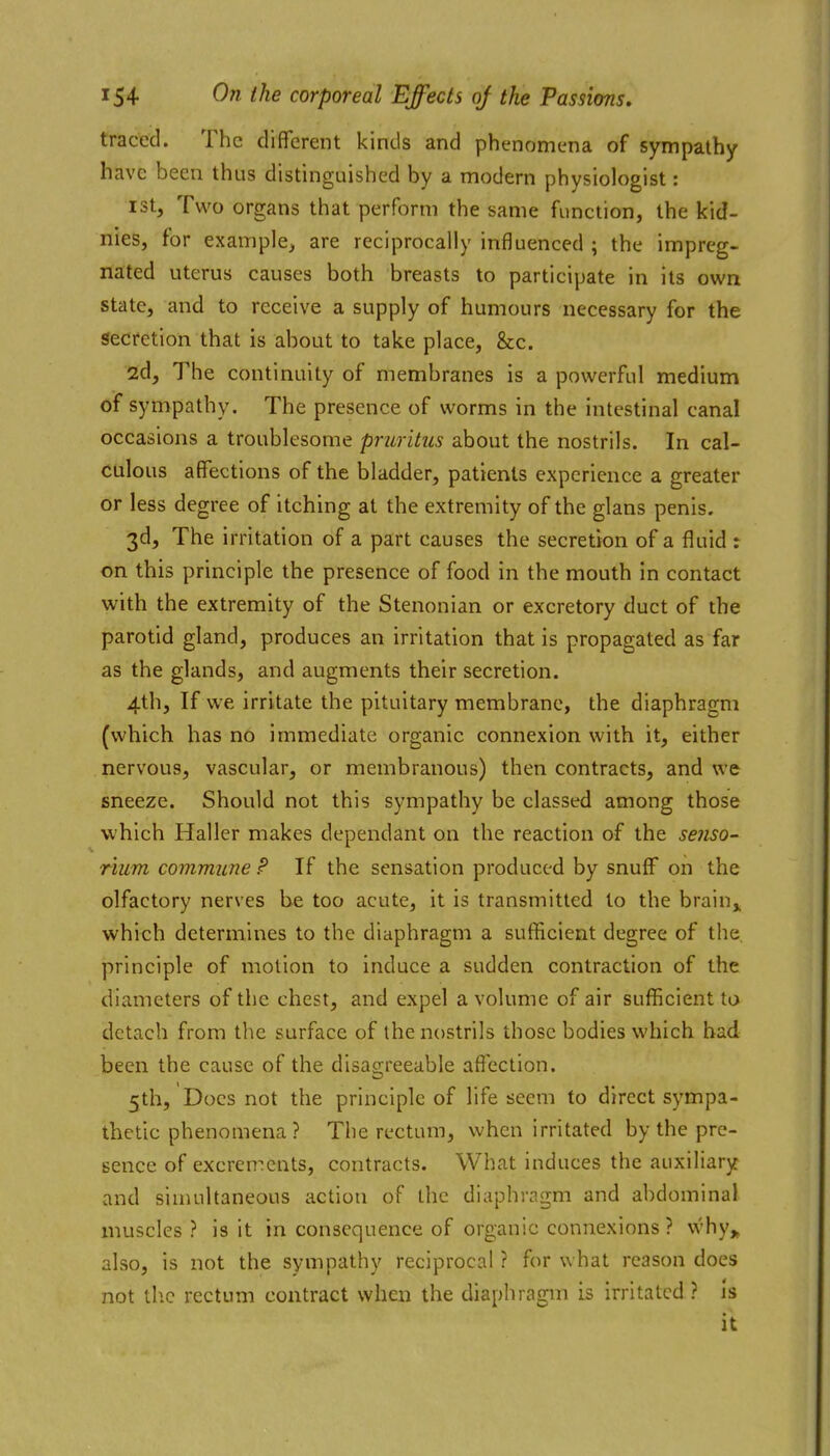 traced. The different kinds and phenomena of sympathy have been thus distinguished by a modern physiologist: ist, Two organs that perform the same function, the kid- nies, for example^ are reciprocally influenced ; the impreg- nated uterus causes both breasts to participate in its own state, and to receive a supply of humours necessary for the Secretion that is about to take place, &c. 2d, The continuity of membranes is a powerful medium of sympathy. The presence of worms in the intestinal canal occasions a troublesome pruritus about the nostrils. In cal- culous affections of the bladder, patients experience a greater or less degree of itching at the extremity of the glans penis. 3d, The irritation of a part causes the secretion of a fluid : on this principle the presence of food in the mouth in contact with the extremity of the Stenonian or excretory duct of the parotid gland, produces an irritation that is propagated as far as the glands, and augments their secretion. 4th, If we irritate the pituitary membrane, the diaphragm (which has n6 immediate organic connexion with it, either nervous, vascular, or membranous) then contracts, and we sneeze. Should not this sympathy be classed among those which Haller makes dependant on the reaction of the senso- rium commune P If the sensation produced by snuff on the olfactory nerves be too acute, it is transmitted to the brain^ which determines to the diaphragm a sufficient degree of the principle of motion to induce a sudden contraction of the diameters of the chest, and expel a volume of air sufficient to detach from the surface of the nostrils those bodies which bad been the cause of the disagreeable aflection. 5th, Does not the principle of life seem to direct sympa- thetic phenomena ? The rectum, when irritated by the pre- sence of excrements, contracts. What induces the auxiliary and simultaneous action of the diaphragm and abdominal muscles? is it in consequence of organic connexions ? why,, also, is not the sympathy reciprocal ? for what reason does not tlic rectum contract when the diaphragm is irritated ? Is it