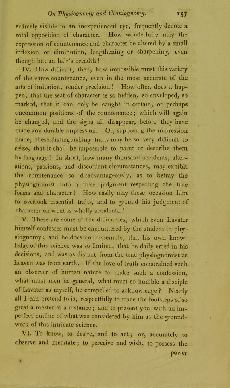 scarcely visible to an inexpeiienced eye, frequently denote a total opposition of character. How wonderfully may the expression of countenance and character be altered by a small inflexion or diminution, lengthening or sharpening, even thoucrh but an hair's breadth ! IV. How difficult, then, how impossible must this variety of the same countenance, even in the most accurate of the arts of imitation, render precision ! How often does it hap- pen, that the seat of character is so hidden, so enveloped, so marked, that it can only be caught in certain, or perhaps uncommon positions of the countenance; which will again be changed, and the signs all disappear, before they have made any durable impression. Or, supposing the impression made, these distinguishing traits may be so very difficult to seize, that it shall be impossible to paint or describe them by language ! In short, how many thousand accidents, alter- ations, passions, and discordant circumstances, may exhibit the countenance so disadvantageously, as to betray the physiognomist into a false judgment respecting the true forms and character 1 How easily may these occasion him to overlook essential traits, and to ground his judgment of character on what is wholly accidental! V. These are some of the difficulties, which even Lavater himself confesses must be encountered by the student in phy • siognomy; and he does not dissemble^ that his own know - ledge of this science was so limited, that he daily erred in his decisions, and was as distant from the true physiognomist as heaven was from earth. If the love of truth constrained such an observer of human nature to make such a confession, what must men in general, what must so humble a disciple of Lavater as myself, be compelled to acknowledge ? Nearly all I can pretend to is, respectfully to trace the footsteps of so great a master at a distance 3 and to present you with an im- perfect outline of what was considered by him as the ground- work of this intricate science. VI. To know, to desire, and to act; or, accurately to observe and meditate; to perceive and wish, to possess the power