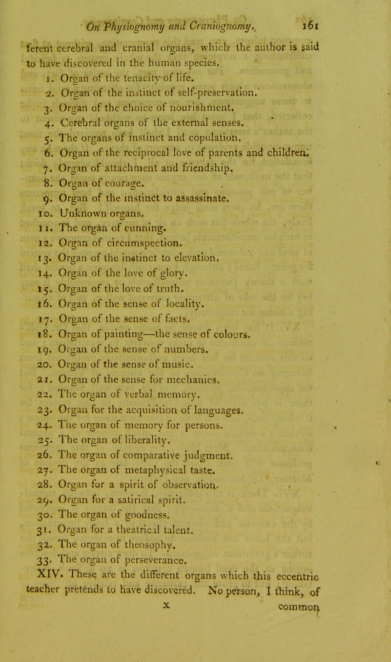 ferent cerebral and cranial organs, wbiclv the author is §aid to have discovered in the human species. 1. Oroan of the tenacitv-of life. 2. Organ of the instinct of self-preservation.' 3. Organ of the choice of nourishment. 4. Cerebral organs of the external senses. 5. The organs of instinct and copulation. 6. Organ of the reciprocal love of parents and children; 7. Organ of attachment and friendship. 8. Orcan of courao-e. 9. Organ of the instinct to assassinate. 10. Unknou'n organs. ti. The organ of cunning. 12. Organ of circumspection. 13. Organ of the instinct to elevation. 14. Organ of the love of glory. 15. Organ of the love of truth. 16. Organ of the sense of locality. 17. Organ of the sense of facts. 18. Organ of painting—the sense of colours, 19. Organ of the sense of numbers. 20. Organ of the sense of music. 21. Organ of the sense for mechanics. 22. The organ of verbal memory. 23. Organ for the acquisition of languages. 24. The organ of memory for persons. 25. The organ of liberality. 26. The organ of comparative judgment, 27. The organ of metaphysical taste. 28. Organ for a spirit of observatior;. 29. Organ for a satirical spirit. 30. The organ of goodness. 31. Organ for a theatrical talent. 32. The organ of theosophy. 33. The organ of perseverance. XIV. These are the different organs which this eccentric teacher pretends to have discovered. No person, I think, of X common