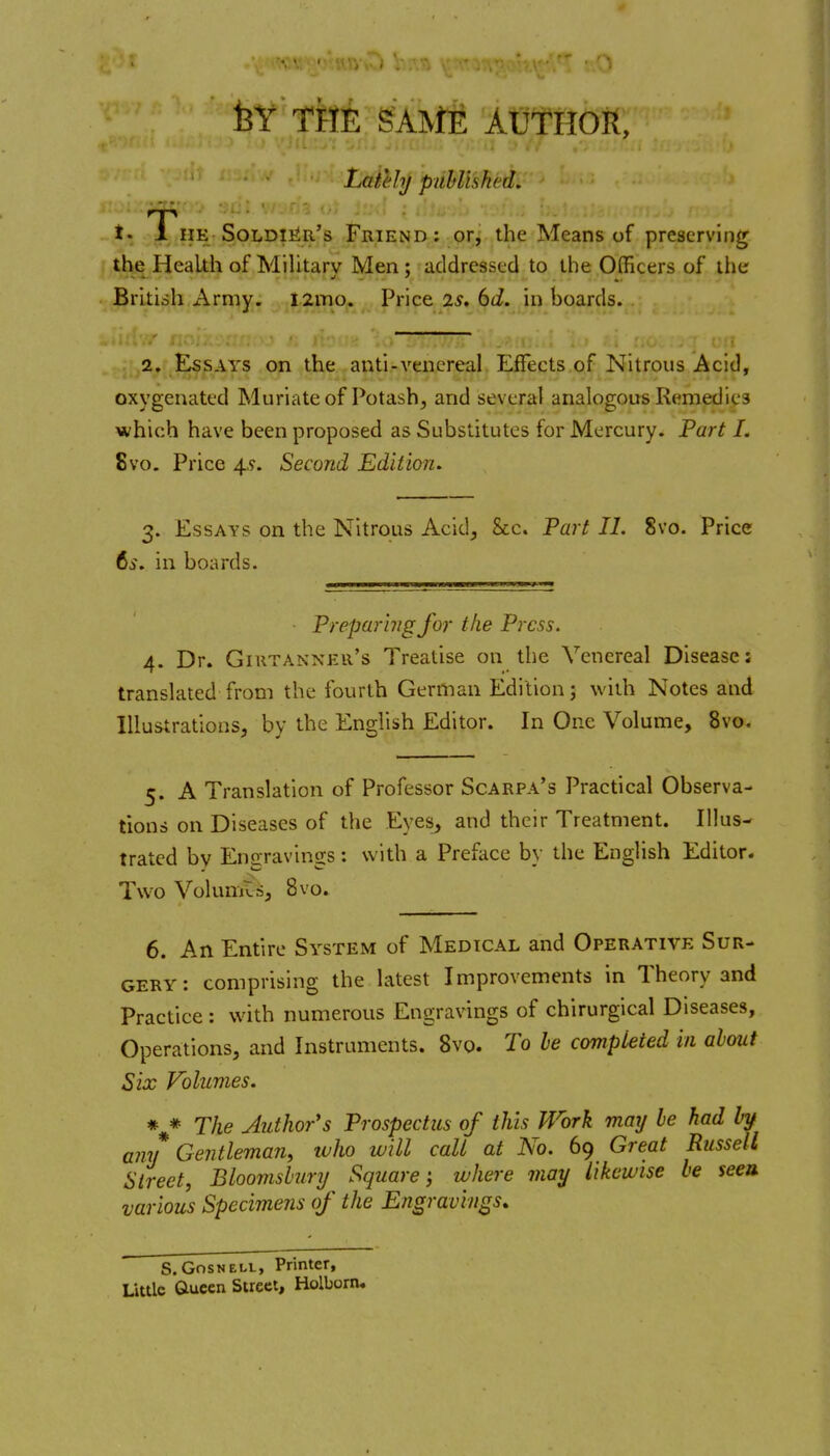 feY TkE gAlVJtE AUTHOR, Laiehj puhlished. *• The Soldi]^r's Friend: or^ the Means of preserving the Health of Military Men: addressed to the Officers of the British Army. i2mo. Price 2^. ^d. in boards. 2. Essays on the anti-venereal Effects of Nitrous Acid, oxygenated Muriate of Potash, and several analogous Remedies which have been proposed as Substitutes for Mercury. Fart I. 8vo. Price 4.9. Second Edition. 3. Essays on the Nitrous Acid, Sec. Part II. 8vo. Price 6s. in boards. Preparing for the Press. 4. Dr. Giutanner's Treatise on the Venereal Disease: translated from the fourth German Edition; with Notes and Illustrations, by the English Editor. In One Volume, 8vo. 5. A Translation of Professor Scarpa's Practical Observa- tions on Diseases of the Eyes, and their Treatment. Illus- trated bv Enaravinss: with a Preface by the English Editor. Two Volumts, 8vo. 6. An Entire System of Medical and Operative Sur- gery : comprising the latest Improvements in Theory and Practice : with numerous Engravings of chirurgical Diseases, Operations, and Instruments. 8vq. To be completed in about Six Volumes. * * The Author's Prospectus of this Work may be had hf any Gentleman, luho will call at No. 69 Great Russell Street, Bloomsbury Square; where may likewise be seea various Specimens of the Engravings. S. GnsNELL, Printer, Little Gueen Street, Holborn.