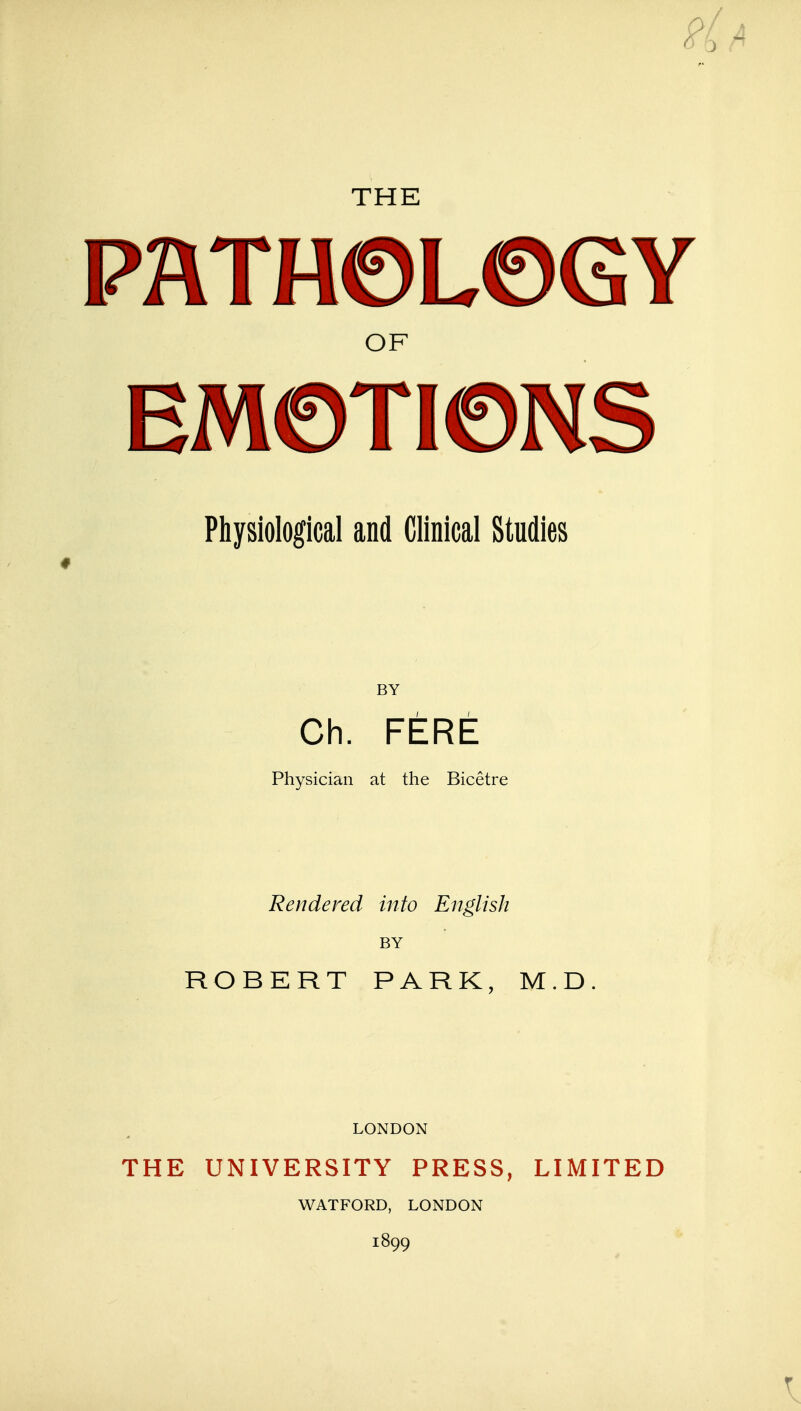 THE PATHOLOGY OF EMOTIONS Physiological and Clinical Studies BY Ch. FERE Physician at the Bicetre Rendered into English BY ROBERT PARK, M.D LONDON THE UNIVERSITY PRESS, LIMITED WATFORD, LONDON 1899