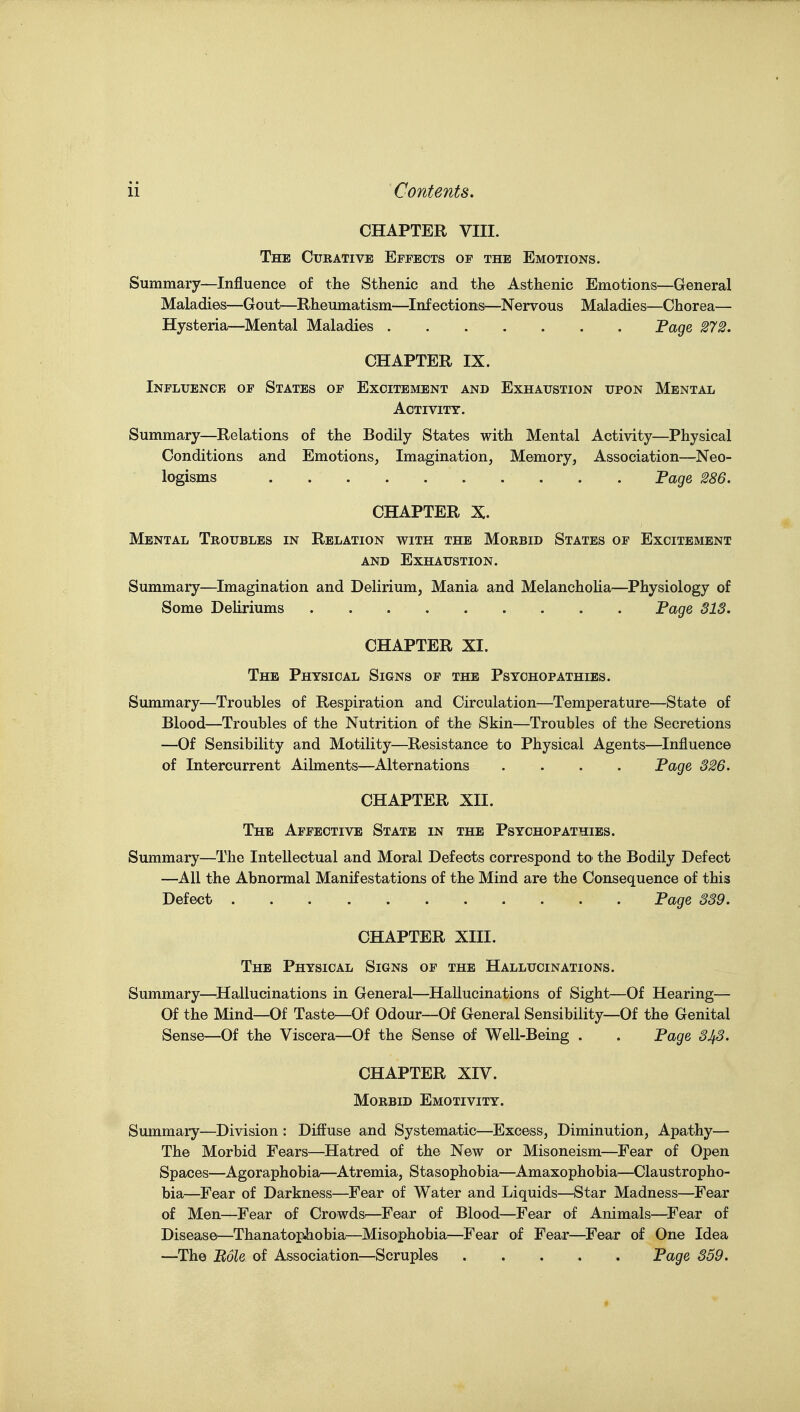 CHAPTER VIII. The Curative Effects of the Emotions. Summary—Influence of the Sthenic and the Asthenic Emotions—General Maladies—Gout—Rheumatism—^Infections—Nervous Maladies—Chorea— Hysteria—Mental Maladies Page 272. CHAPTER IX. Influence of States of Excitement and Exhaustion upon Mental Activity. Summary—Relations of the Bodily States with Mental Activity—Physical Conditions and Emotions, Imagination, Memory, Association—Neo- logisms . . . Fage 286. CHAPTER X. Mental Troubles in Relation with the Morbid States of Excitement AND Exhaustion. Summary—Imagination and Delirium, Mania and Melancholia—Physiology of Some Deliriums Fage SIS. CHAPTER XI. The Physical Signs of the Psychopathies. Summary—Troubles of Respiration and Circulation—Temperature—State of Blood—Troubles of the Nutrition of the Skin—Troubles of the Secretions —Of Sensibility and Motility—Resistance to Physical Agents—Influence of Intercurrent Ailments—Alternations .... Fage S26. CHAPTER XII. The Affective State in the Psychopathies. Summary—The Intellectual and Moral Defects correspond tO' the Bodily Defect —All the Abnormal Manifestations of the Mind are the Consequence of this Defect Fage 339. CHAPTER XIII. The Physical Signs of the Hallucinations. Summary—^Hallucinations in General—^Hallucinations of Sight—Of Hearing— Of the Mind—Of Taste—Of Odour—Of General Sensibility—Of the Genital Sense—Of the Viscera—Of the Sense of Weil-Being . . Fage 343. CHAPTER XIV. Morbid Emotivity. Summary—Division : Diffuse and Systematic^—Excess, Diminution, Apathy— The Morbid Fears—^Hatred of the New or Misoneism—Fear of Open Spaces—Agoraphobia—^Atremia, Stasophobia—Amaxophobia—Claustropho- bia—Fear of Darkness—Fear of Water and Liquids—Star Madness—Fear of Men—Fear of Crowds.—Fear of Blood—Fear of Animals—^Fear of Disease—Thanatophobia^—Misophobia^—Fear of Fear—^Fear of One Idea —The Bole of Association—Scruples Fage 359.