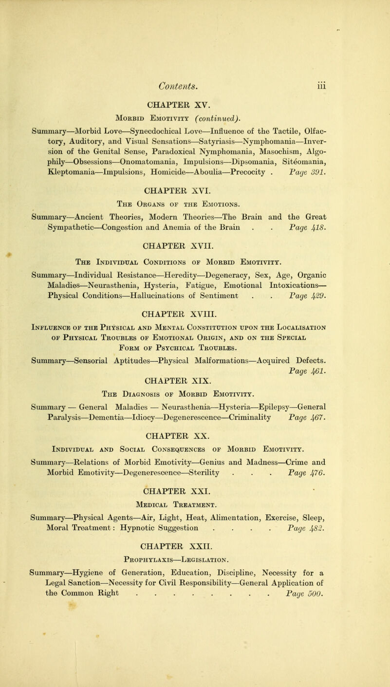 CHAPTER XV. Morbid Emotivity (continued). Summary—Morbid Love—Synecdochical Love—Influence of the Tactile, Olfac- tory, Auditory, and Visual Sensations—Satyriasis—Nymphomania—Inver- sion of the Genital Sense, Paradoxical Nymphomania, Masochism, Algo- phily—Obsessions—Onomatomania, Impulsions—Dipsomania, Siteomania, Kleptomania—Impulsions, Homicide—Aboulia—Precocity . Faije 301. CHAPTER XVI. The Organs of the Emotions. Summary—Ancient Theories, Modern Theories—The Brain and the Great Sympathetic—^Congestion and Anemia of the Brain . . Fage J^IS. CHAPTER XVII. The Individual Conditions of Morbid Emotivity. Summary—Individual Resistance—Heredity—Degeneracy, Sex, Age, Organic Maladies—Neurasthenia, Hysteria, Fatigue, Emotional Intoxications— Physical Conditions—Hallucinations of Sentiment . . Fage Jf.29. CHAPTER XVIII. Influence of the Physical and Mental Constitution upon the Localisation OP Physical Troubles of Emotional Origin, and on the Special Form of Psychical Troubles. Summary—Sensorial Aptitudes—Physical Malformations—Acquired Defects. Page 461. CHAPTER XIX. The Diagnosis of Morbid Emotivity. Summary — General Maladies — Neurasthenia—Hysteria—Epilepsy—General Paralysis—Dementia—Idiocy—Degenerescence—Criminality Page ^67. CHAPTER XX. Individual and Social Consequences of Morbid Emotivity. Summary—Relations of Morbid Emotivity—Genius and Madness—Crime and Morbid Emotivity—Degenerescence—Sterility . . . Page ^76. CHAPTER XXI. Medical Treatment. Summary—Physical Agents—Air, Light, Heat, Alimentation, Exercise, Sleep, Moral Treatment: Hypnotic Suggestion .... Page 482. CHAPTER XXII. Prophylaxis—Legislation. Summary—Hygiene of Generation, Education, Discipline, Necessity for a Legal Sanction—Necessity for Civil Responsibility—General AppHcation of the Common Right Page 500.