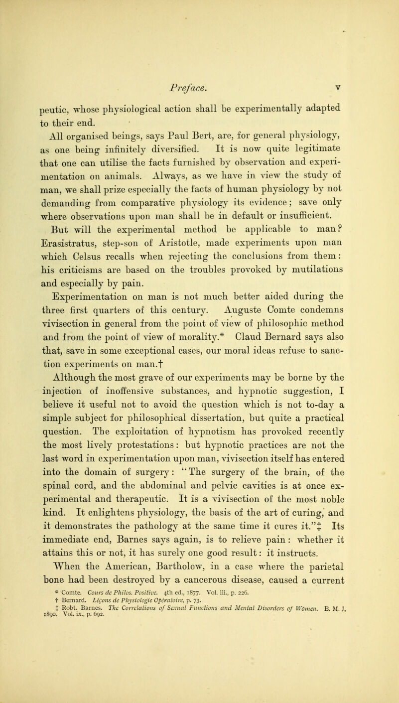 peutic, whose physiological action shall be experimentally adapted to their end. All organised beings, says Paul Bert, are, for general physiology, as one being infinitely diversified. It is now quite legitimate that one can utilise the facts furnished by observation and experi- mentation on animals. Always, as we have in sdew the study of man, we shall prize especially the facts of human physiology by not demanding from comparative physiology its evidence; save only where observations upon man shall be in default or insufiicient. But will the experimental method be applicable to man? Erasistratus, step-son of Aristotle, made experiments upon man which Celsus recalls when rejecting the conclusions from them: his criticisms are based on the troubles provoked by mutilations and especially by pain. Experimentation on man is not much better aided during the three first quarters of this century. Auguste Comte condemns vivisection in general from the point of view of philosophic method and from the point of view of morality.* Claud Bernard says also that, save in some exceptional cases, our moral ideas refuse to sanc- tion experiments on man.f Although the most grave of our exj)eriments may be borne by the injection of inoffensive substances, and hypnotic suggestion, I believe it useful not to avoid the question which is not to-day a simple subject for philosophical dissertation, but quite a practical question. The exploitation of hypnotism has provoked recently the most lively protestations: but hypnotic practices are not the last word in experimentation upon man, vivisection itself has entered into the domain of surger^^: The surgery of the brain, of the spinal cord, and the abdominal and pelvic cavities is at once ex- perimental and therapeutic. It is a vivisection of the most noble kind. It enlightens physiology, the basis of the art of curing, and it demonstrates the pathology at the same time it cures it.+ Its immediate end, Barnes says again, is to relieve pain: whether it attains this or not, it has surely one good result: it instructs. When the American, Bartholow, in a case where the parietal bone had been destroyed by a cancerous disease, caused a current * Comte. Convs dc P]iilos. Positive. 4th ed., 1877. Vol. iii., p. 226. t Bernard. Lccoiis dc Physiologic Opcratoirc, p. 73. X Robt. Barnes. The Correlations of Sexual Functions and Mental Disorders of Women. B. M. J. 1890. Vol. ix., p. 692.