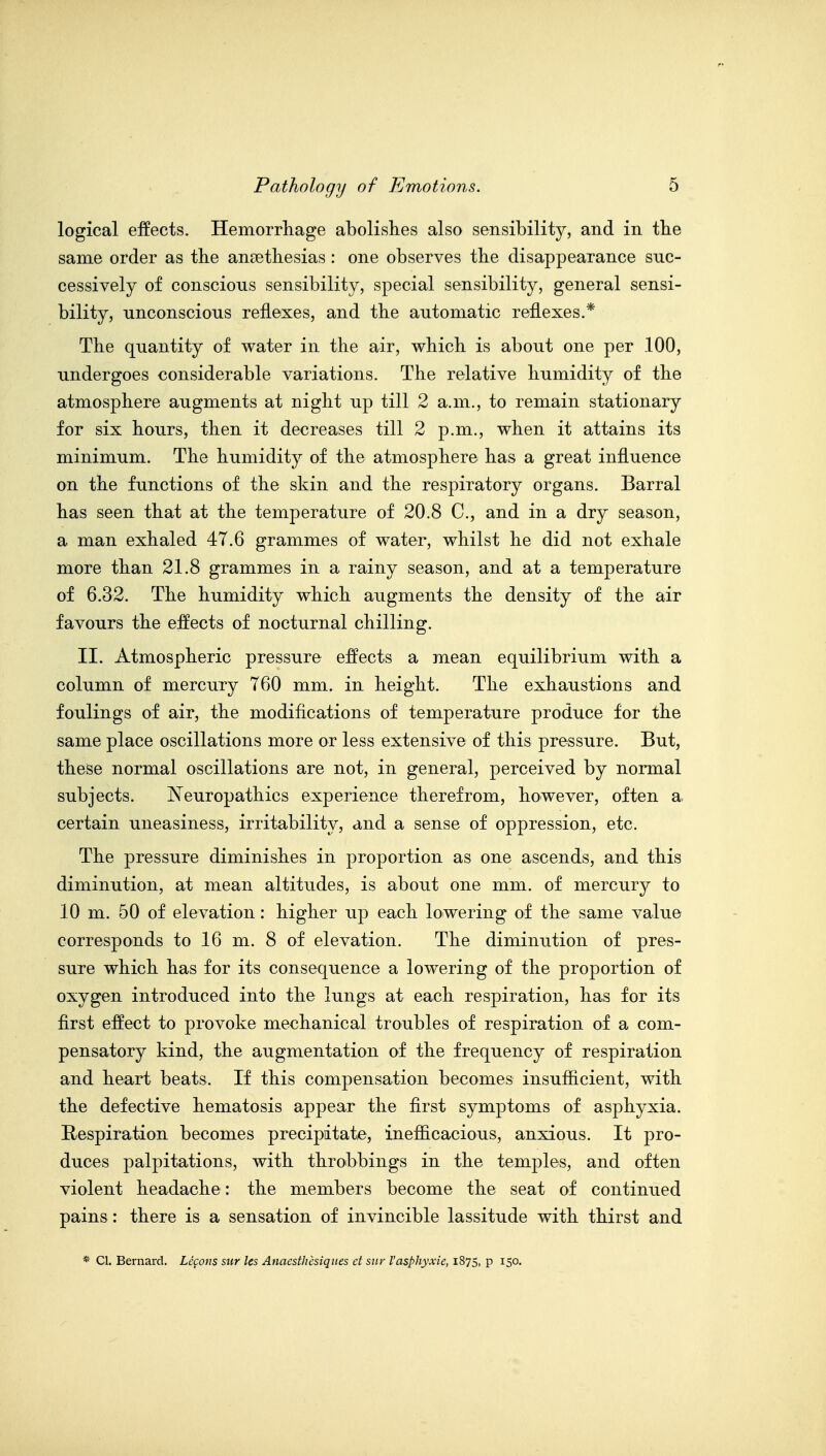 logical effects. Hemorrliage abolishes also sensibility, and in tlie same order as the ansethesias : one observes the disappearance suc- cessively of conscious sensibility, special sensibility, general sensi- bility, unconscious reflexes, and the automatic reflexes.* The quantity of water in the air, which is about one per 100, undergoes considerable variations. The relative humidity of the atmosphere augments at night up till 2 a.m., to remain stationarj^ for six hours, then it decreases till 2 p.m., when it attains its minimum. The humidity of the atmosphere has a great influence on the functions of the skin and the respiratory organs. Barral has seen that at the temperature of 20.8 C, and in a dry season, a man exhaled 47.6 grammes of water, whilst he did not exhale more than 21.8 grammes in a rainy season, and at a temperature of 6.32. The humidity which augments the density of the air favours the effects of nocturnal chilling. II. Atmospheric pressure effects a mean equilibrium with a column of mercury 760 mm. in height. The exhaustions and foulings of air, the modifications of temperature produce for the same place oscillations more or less extensive of this pressure. But, these normal oscillations are not, in general, perceived by normal subjects. ^Neuropathies experience therefrom, however, often a, certain uneasiness, irritability, and a sense of oppression, etc. The pressure diminishes in proportion as one ascends, and this diminution, at mean altitudes, is about one mm. of mercury to 10 m. 50 of elevation: higher up each lowering of the same value corresponds to 16 m. 8 of elevation. The diminution of pres- sure which has for its consequence a lowering of the proportion of oxygen introduced into the lungs at each respiration, has for its first effect to provoke mechanical troubles of respiration of a com- pensatory kind, the augmentation of the frequency of respiration and heart beats. If this compensation becomes insufficient, with the defective hematosis appear the first symptoms of asphyxia. Respiration becomes precipitate, inefficacious, anxious. It pro- duces palpitations, with throbbings in the temples, and often violent headache: the members become the seat of continued pains: there is a sensation of invincible lassitude with thirst and * Cl. Bernard. Lemons sur les Anaesthcsiques ct siir I'asphyxie, 1875, p 150.