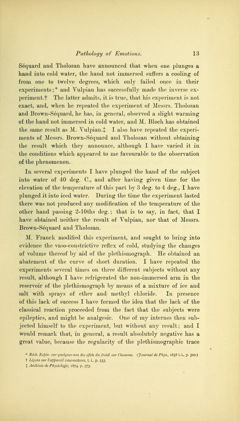 Sequard and Tliolozan have announced that when one plunges a hand into cold water, the hand not immersed sui¥ers a cooling of from one to twelve degrees, which only failed once in their experiments; * and Yulpian has successfully made the inverse ex- periment.t The latter admits, it is true, that his experiment is not exact, and, when he repeated the experiment of Messrs. Tholozan and Brown-Sequard, he has, in general, observed a slight warming of the hand not immersed in cold water, and M. Bloch has obtained the same result as M. Yulpian. + I also have repeated the experi- ments of Messrs. Brown-Sequard and Tholozan without obtaining the result which they announce, although I have varied it in the conditions which appeared to me favourable to the observation of the phenomenon. In several experiments I have plunged the hand of the subject into water of 40 deg. C, and after having given time for the elevation of the temperature of this part by 3 deg. to 4 deg., I have plunged it into iced water. During the time the experiment lasted there was not produced any modification of the temperature of the other hand passing 2-lOtlis deg.; that is to say, in fact, that I have obtained neither the result of Yulpian, nor that of Messrs. Brown-Sequard and Tholozan. M. Franck modified this experiment, and sought to bring into evidence the vaso-constrictive reflex of cold, studying the changes of volume thereof by aid of the pletliismograph. He obtained an abatement of the curve of short duration. I have repeated the experiments several times on three different subjects without any result, although I have refrigerated the non-immersed arm in the reservoir of the plethismograph by means of a mixture of ice and salt with sprays of ether and methyl chloride. In presence of this lack of success I have formed the idea that the lack of the classical reaction proceeded from the fact that the subjects were epileptics, and might be analgesic. One of my internes then sub- jected himself to the experiment, but without any result; and I would remark that, in general, a result absolutely negative has a great value, because the regularity of the plethismographic trace * Rich. Expcr. siw qitelques-uns des effets da froid sur rhoinine. (Journal dc Phys., 1858 t. i., p. 500.) t Lcfoiis sur I'apparcil vasonwtcurs, t. i., p. 233. X Archives de Physiologic, 1874, P- 573-