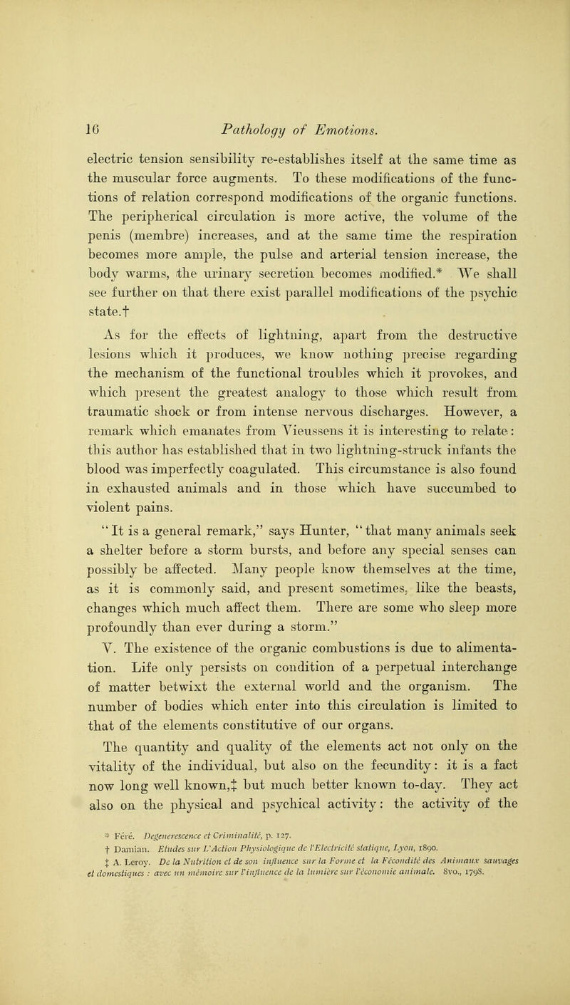 electric tension sensibility re-establishes itself at the same time as the muscular force augments. To these modifications of the func- tions of relation correspond modifications of the organic functions. The peripherical circulation is more active, the volume of the penis (membre) increases, and at the same time the respiration becomes more ample, the pulse and arterial tension increase, the body warms, the urinary secretion becomes modified.* We shall see further on that there exist parallel modifications of the psychic state, t As for the effects of lightning, apart from the destructive lesions which it producesi, we know nothing precise regarding the mechanism of the functional troubles which it provokes, and which present the greatest analogy to those which result from, traumatic shock or from intense nervous discharges. However, a remark which emanates from Yieussens it is interesting to relate: this author has established that in two lightning-struck infants the blood was imperfectly coagulated. This circumstance is also found in exhausted animals and in those which have succumbed to violent pains. It is a general remark, says Hunter, that many animals seek a shelter before a storm bursts, and before any special senses can possibly be alfected. Many people know themselves at the time, as it is commonly said, and present sometimes, like the beasts, changes which much affect them. There are some who sleep more profoundly than ever during a storm. Y. The existence of the organic combustions is due to alimenta- tion. Life only persists on condition of a perpetual interchange of matter betwixt the external world and the organism. The number of bodies which enter into this circulation is limited to that of the elements constitutive of our organs. The quantity and quality of the elements act not only on the vitality of the individual, but also on the fecundity: it is a fact now long well known,+ but much better known to-day. They act also on the physical and psychical activity: the activity of the * Fere. Degenerescence et Criminalite, p. 127. t Darnian. Etudes sur rAction Physiologiqiic de VEledricitc siatiqve, Lyon, 1890. % A. Leroy. Dc la Nutrition et de son influence sur la Forme ct la Fcconditc des Aniniaux sauvages tt domestiqucs : avec un mcmoire sur Vinfluencc dc la hnnicrc sur Vccononiie animalc. 8vo., 179S.