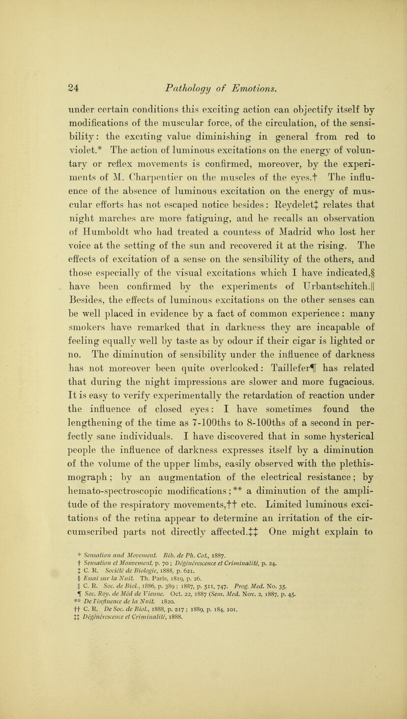 under certain conditions tliis exciting action can objectify itself by modifications of the muscular force, of the circulation, of the sensi- bility : the exciting value diminishing in general from red to violet.* The action of luminous excitations on the energy of volun- tary or reflex movements is confirmed, moreover, by the experi- ments of M, Cliarpentier on the muscles of the eyes.f The influ- ence of the absence of luminous excitation on the energy of mus- cular efforts has not escaped notice besides: Eeydelet+ relates that night marches are more fatiguing, and he recalls an observation of Humboldt who had treated a countess of Madrid who lost her voice at the setting of the sun and recovered it at the rising. The effects of excitation of a sense on the sensibility of the others, and those especially of the visual excitations which I have indicated,§ have been confirmed by the experiments of Urbantschitch.|| Besides, the effects of luminous excitations on the other senses can be well placed in evidence by a fact of common experience: many smokers have remarked that in darkness they are incapable of feeling equally well by taste as by odour if their cigar is lighted or no. The diminution of sensibility under the influence of darkness has not moreover been quite overlooked: Taillef er^ has related that during the night impressions are slower and more fugacious. It is easy to verify experimentally the retardation of reaction under the influence of closed eyes: I have sometimes found the lengthening of the time as 7-lOOths to 8-lOOths of a second in per- fectly sane individuals. I have discovered that in some hysterical people the influence of darkness expresses itself by a diminution of the volume of the upper limbs, easily observed with the plethis- mograph; by an augmentation of the electrical resistance; by hemato-spectroscopic modifications; ** a diminution of the ampli- tude of the respiratory movements,tt etc. Limited luminous exci- tations of the retina appear to determine an irritation of the cir- cumscribed parts not directly affected. J J One might explain to * Sensation and Movement Bib. de Ph. Cot, 1887. t Sensation et Monvement, p. 70 ; Dcgencrcscence et Criminalite, p. 24. X C. R. Societc de Biologie, 1888, p. 621. § Essai sur la Nnit Th. Paris, 1819, p. 26. II C. R. Soc. de Biol, 1886, p. 389 ; 1887, p. 511, 747. Prog. Med. No. 35. T[ Soc. Roy. de Med de Vienne. Oct. 22, 1887 (Sem. Med. Nov. 2, 1887, p. 45. ** De Vinfltience de la Nnit 1820. tt C. R. De Soc. de Biol, 1888, p. 217 ; 1889, p. 184, loi. XX Dcgencrcscence et Criminalite, 1888.
