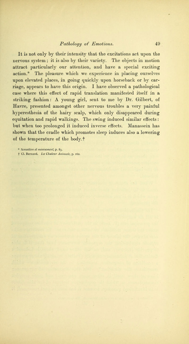 It is not only by their intensity that the excitations act upon the nervous system; it is also by their variety. The objects in motion attract particularly our attention, and have a special exciting action.* The pleasure which w© experience in placing ourselves upon elevated places, in going quiclvly upon horseback or by car- riage, appears to have this origin. I have observed a pathological case where this effect of rapid translation manifested itself in a striking fashion: A young girl, sent to me by Dr. Gilbert, of Havre, presented amongst other nervous troubles a very painful hyperesthesia of the hairy scalp, which only disappeared during equitation and rapid walkings. The swing induced similar effects : but when too prolonged it induced inverse effects. Manassein has shown that the cradle which promotes sleep induces also a lowering of the temperature of the body.t * Sensation et nwnvement, p. 83. t CI. Bernard. La Clialciir Anininlc, p. 160.