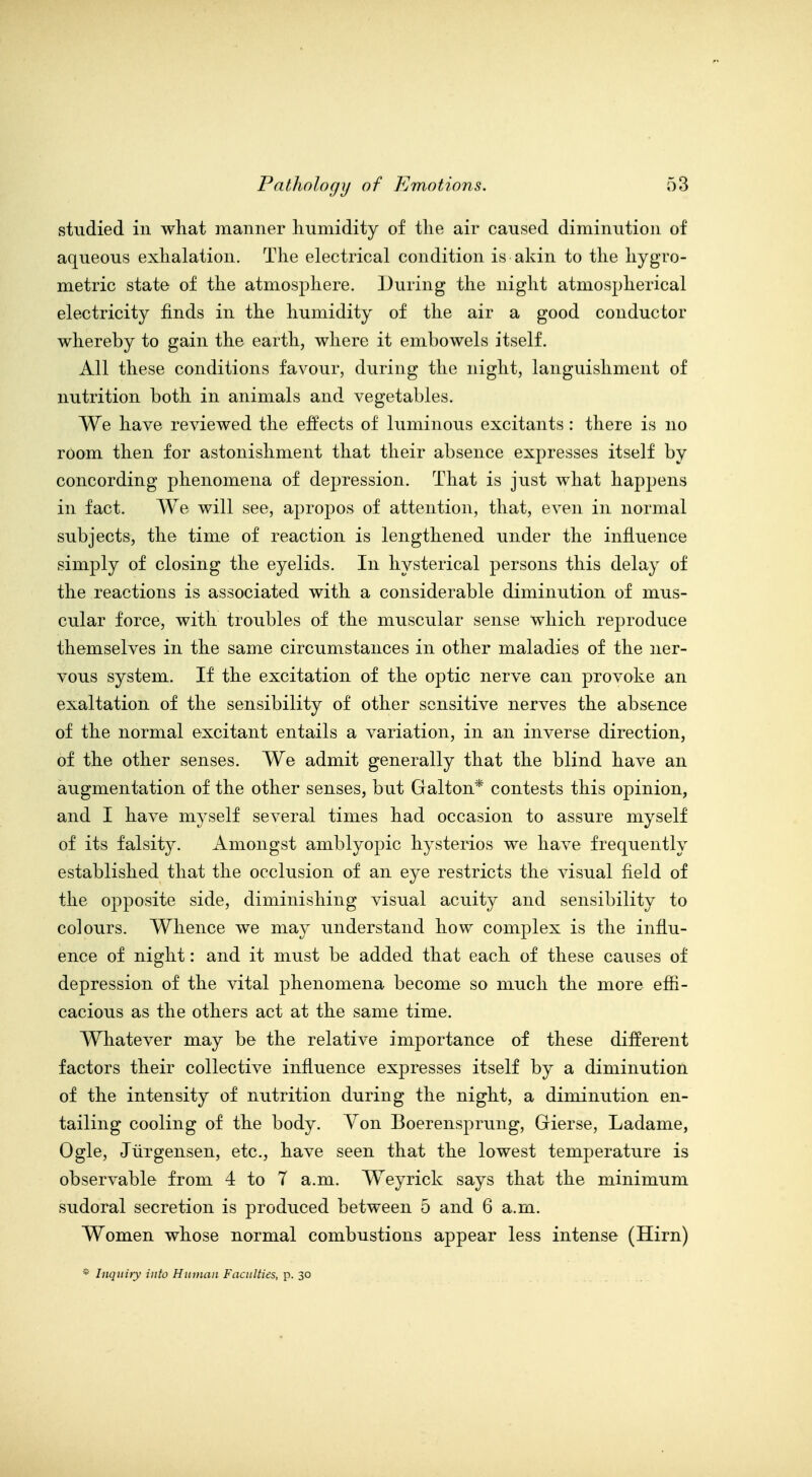 studied in what manner humidity of the air caused diminution of aqueous exhalation. The electrical condition is akin to the hygro- metric state of the atmosphere. During the night atmospherical electricity finds in the humidity of the air a good conductor whereby to gain the earth, where it embowels itself. All these conditions favour, during the night, languishment of nutrition both in animals and vegetables. We have reviewed the effects of luminous excitants : there is no room then for astonishment that their absence expresses itself by concording phenomena of depression. That is just what happens in fact. We will see, apropos of attention, that, even in normal subjects, the time of reaction is lengthened imder the influence simply of closing the eyelids. In hysterical persons this delay of the reactions is associated with a considerable diminution of mus- cular force, with troubles of the muscular sense which reproduce themselves in the same circumstances in other maladies of the ner- vous system. If the excitation of the optic nerve can provoke an exaltation of the sensibility of other sensitive nerves the absence of the normal excitant entails a variation, in an inverse direction, of the other senses. We admit generally that the blind have an augmentation of the other senses, but Galton* contests this opinion, and I have myself several times had occasion to assure myself of its falsity. Amongst amblyopic hysterics we have frequently established that the occlusion of an eye restricts the visual field of the opposite side, diminishing visual acuity and sensibility to colours. Whence we may understand how complex is the influ- ence of night: and it must be added that each of these causes of depression of the vital phenomena become so much the more effi- cacious as the others act at the same time. Whatever may be the relative importance of these different factors their collective influence expresses itself by a diminution of the intensity of nutrition during the night, a diminution en- tailing cooling of the body. Yon Boerensprung, Gierse, Ladame, Ogle, Jtirgensen, etc., have seen that the lowest temperature is observable from 4 to 7 a.m. Weyrick says that the minimum siidoral secretion is produced between 5 and 6 a.m. Women whose normal combustions appear less intense (Hirn) * Inquiry into Human Faculties, p. 30