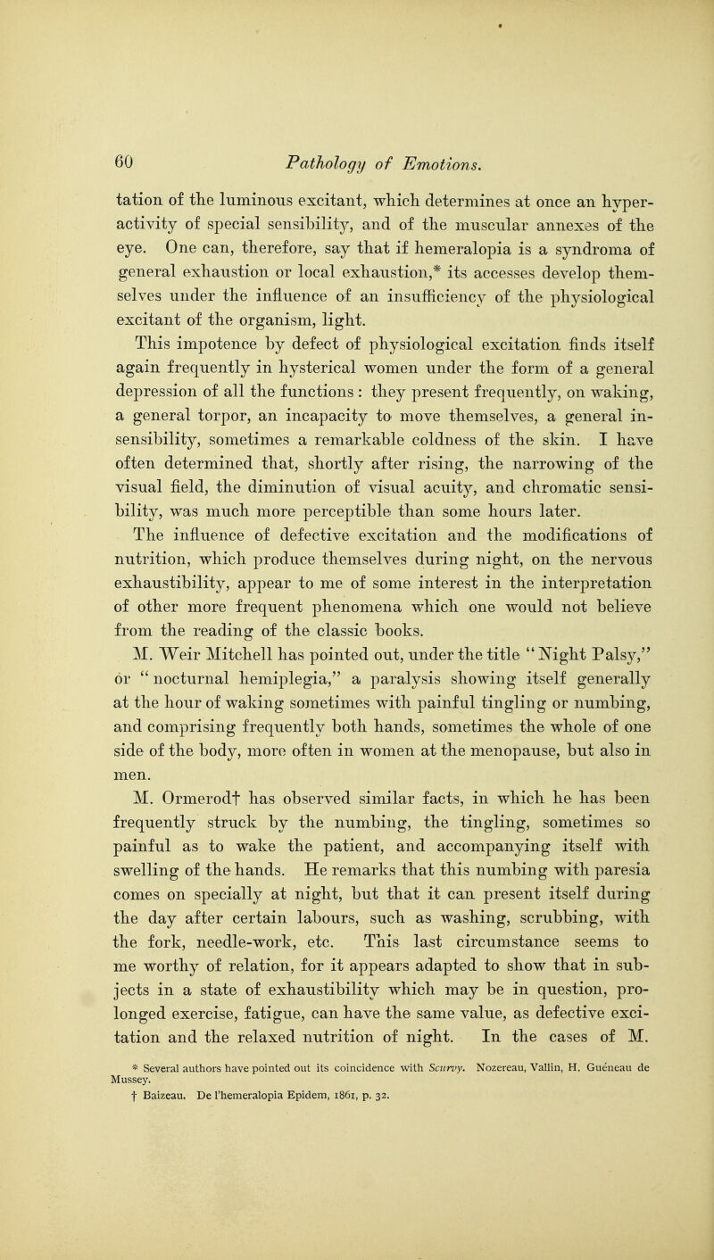 tation of tlie luminous excitant, whicli determines at once an hyper- activity of special sensibility, and of the muscular annexes of the eye. One can, therefore, say that if hemeralopia is a syndroma of general exhaustion or local exhaiistion,* its accesses develop them- selves under the influence of an insufficiency of the physiological excitant of the organism, light. This impotence by defect of physiological excitation finds itself again frequently in hysterical women under the form of a general depression of all the functions : they present frequently, on waking, a general torpor, an incapacity to move themselves, a general in- sensibility, sometimes a remarkable coldness of the skin. I have often determined that, shortly after rising, the narrowing of the visual field, the diminution of visual acuity, and chromatic sensi- bility, was much more perceptible than some hours later. The influence of defective excitation and the modifications of nutrition, which produce themselves during night, on the nervous exhaustibility, appear to me of some interest in the interpretation of other more frequent phenomena which one would not believe from the reading of the classic books. M. Weir Mitchell has pointed out, under the title  Night Palsy, or  nocturnal hemiplegia, a paralysis showing itself generally at the hour of waking sometimes with painful tingling or numbing, and comprising frequently both hands, sometimes the whole of one side of the body, more often in women at the menopause, but also in men. M. Ormerodt has observed similar facts, in which he has been frequently struck by the numbing, the tingling, sometimes so painful as to wake the patient, and accompanying itself with swelling of the hands. He remarks that this numbing with paresia comes on specially at night, but that it can present itself during the day after certain labours, such as washing, scrubbing, with the fork, needle-work, etc. This last circumstance seems to me worthy of relation, for it appears adapted to show that in sub- jects in a state of exhaustibility which may be in question, pro- longed exercise, fatigue, can have the same value, as defective exci- tation and the relaxed nutrition of night. In the cases of M. * Several authors have pointed out its coincidence with Scurvy. Nozereau, Vallin, H. Gueneau de Mussey. t Baizeau. De I'hemeralopia Epidem, 1861, p. 32.