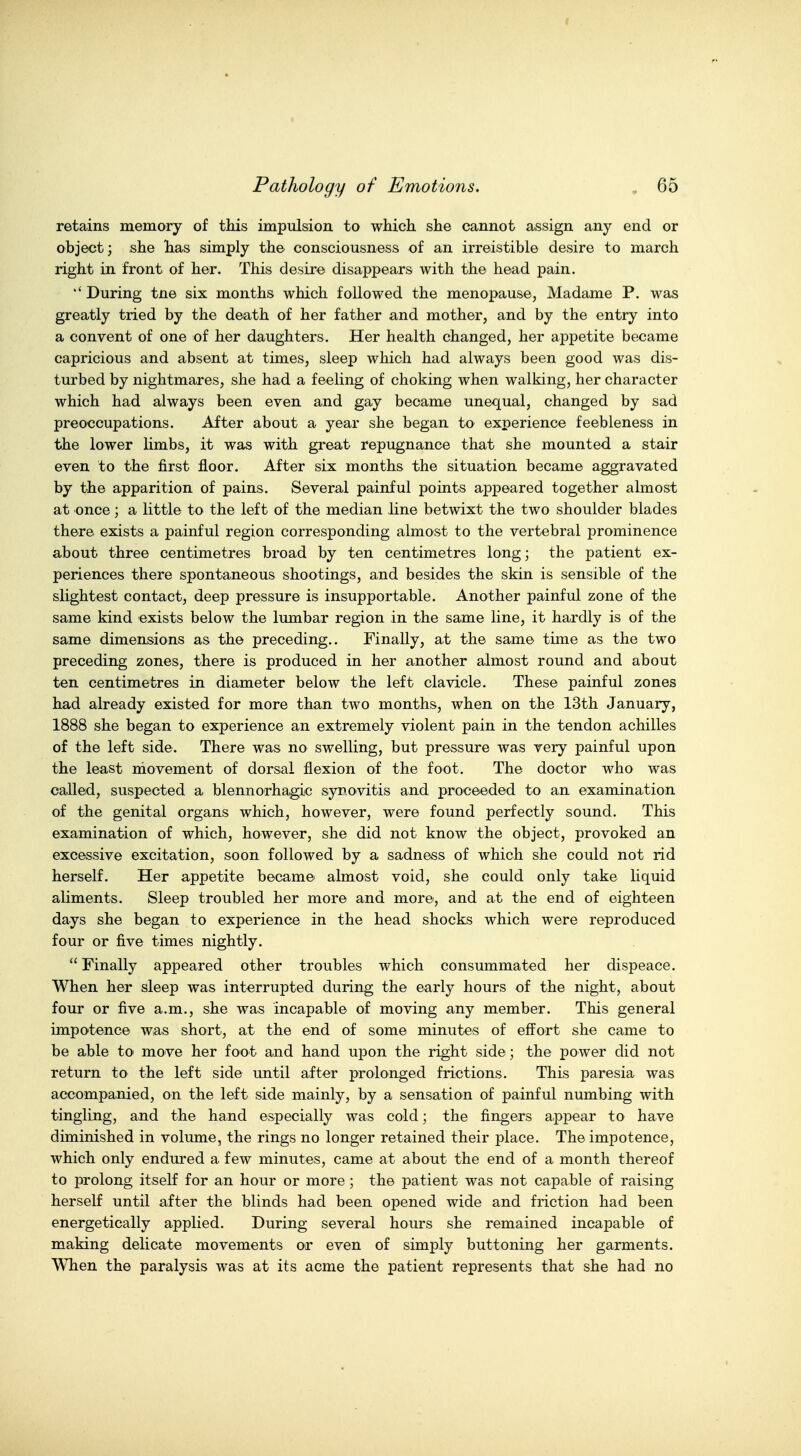 retains memory of this impulsion to which she cannot assign any end or object; she has simply the consciousness of an irreistible desire to march right in front of her. This desire disappears with the head pain. 'During tne six months which followed the menopause, Madame P. was greatly tried by the death of her father and mother, and by the entry into a convent of one of her daughters. Her health changed, her appetite became capricious and absent at times, sleep which had always been good was dis- turbed by nightmares, she had a feeling of choking when walking, her character which had always been even and gay became unequal, changed by sad preoccupations. After about a year she began to experience feebleness in the lower limbs, it was with great repugnance that she mounted a stair even to the first floor. After six months the situation became aggravated by the apparition of pains. Several painful points appeared together almost at once ; a little to the left of the median line betwixt the two shoulder blades there exists a painful region corresponding almost to the vertebral prominence about three centimetres broad by ten centimetres long; the patient ex- periences there spontaneous shootings, and besides the skin is sensible of the slightest contact, deep pressure is insupportable. Another painful zone of the same kind exists below the lumbar region in the same line, it hardly is of the same dimensions as the preceding.. Finally, at the same time as the two preceding zones, there is produced in her another almost round and about ten centimetres in diameter below the left clavicle. These painful zones had already existed for more than two months, when on the 13th January, 1888 she began to experience an extremely violent pain in the tendon achilles of the left side. There was no swelling, but pressure was very painful upon the least niovement of dorsal flexion of the foot. The doctor who was called, suspected a blennorhagic synovitis and proceeded to an examination of the genital organs which, however, were found perfectly sound. This examination of which, however, she did not know the object, provoked an excessive excitation, soon followed by a sadness of which she could not rid herself. Her appetite became almost void, she could only take liquid aliments. Sleep troubled her more and more, and at the end of eighteen days she began to experience in the head shocks which were reproduced four or five times nightly.  Finally appeared other troubles which consummated her dispeace. When her sleep was interrupted during the early hours of the night, about four or five a.m., she was incapable of moving any member. This general impotence was short, at the end of some minutes of effort she came to be able to move her foot and hand upon the right side; the power did not return to the left side until after prolonged frictions. This paresia was accompanied, on the left side mainly, by a sensation of painful numbing with tingling, and the hand especially was cold; the fingers appear to have diminished in volume, the rings no longer retained their place. The impotence, which only endured a few minutes, came at about the end of a month thereof to prolong itself for an hour or more ; the patient was not capable of raising herself until after the blinds had been opened wide and friction had been energetically applied. During several hours she remained incapable of making delicate movements or even of simply buttoning her garments. When the paralysis was at its acme the patient represents that she had no