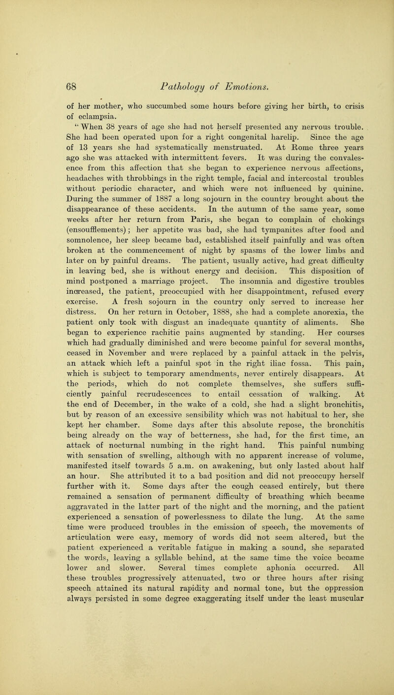 of her mother, who succumbed some hours before giving her birth, to crisis of eclampsia.  When 38 years of age she had not herself presented any nervous trouble. She had been operated upon for a right congenital harelip. Since the age of 13 years she had systematically menstruated. At Rome three years ago she was attacked with intermittent fevers. It was during the convales- enoe from this affection that she began to experience nervous affections, headaches with throbbings in the right temple, facial and intercostal troubles without periodic character, and which were not influenced by quinine. During thei summer of 1887 a long sojourn in the country brought about the disappearance of these accidents. In the autumn of the same year, some weeks after her return from Paris, she began to complain of chokings (ensoufflements); her appetite was bad, she had tympanites after food and somnolence, her sleep became bad, established itself painfully and was often broken at the commencement of night by spasms of the lower limbs and later on by painful dreams. The patient, usually active, had great difficulty in leaving bed, she is without energy and decision. This disposition of mind postponed a marriage project. The insomnia and digestive troubles increased, the patient, preoccupied with her disappointment, refused every exercise. A fresh sojourn in the country only served to increase her distress. On her return in October, 1888, she had a complete anorexia, the patient only took with disgust an inadequate quantity of aliments. She began to experience rachitic pains augmented by standing. Her courses which had gradually diminished and were become painful for several months, ceased in November and were replaced by a painful attack in the pelvis, an attack which left a painful spot in the right iliac fossa. This pain, which is subject to temporary amendments, never entirely disappears. At the periods, which do not complete themselves, she suffers suffi- ciently painful recrudescences to entail cessation of walking. At the end of December, in the wake of a cold, she had a slight bronchitis, but by reason of an excessive sensibility which was not habitual to her, she kept her chamber. Some days after this absolute repose, the bronchitis being already on the way of betterness, she had, for the first time, an attack of nocturnal numbing in the right hand. This painful numbing with sensation of swelling, although with no apparent increase of volume, manifested itself towards 5 a.m. on awakening, but only lasted about half an hour. She attributed it to a bad position and did not preoccupy herself further with it. Some days after the cough ceased entirely, but there remained a sensation of permanent difficulty of breathing which became aggravated in the latter part of the night and the morning, and the patient experienced a sensation of powerlessness to dilate the lung. At the same time were produced troubles in the emission of speech, the movements of articulation were easy, memory of words did not seem altered, but the patient experienced a veritable fatigue in making a sound, she separated the words, leaving a syllable behind, at the same time the voice became lower and slower. Several times complete aphonia occurred. All these troubles progressively attenuated, two or three hours after rising speech attained its natural rapidity and normal tone, but the oppression always persisted in some degree exaggerating itself under the least muscular