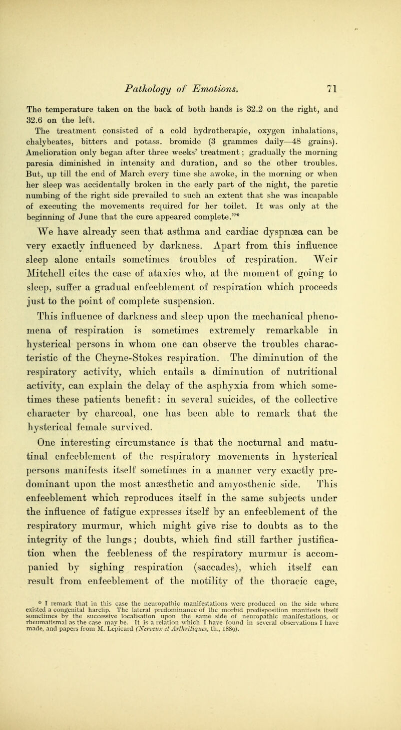 The temperature taken on the back of both hands is 32.2 on the right, and 32.6 on the left. The treatment consisted of a cold hydrotherapie, oxygen inhalations, chalybeates, bitters and potass, bromide (3 grammes daily—48 grains). Amelioration only began after three weeks' treatment; gradually the morning paresia diminished in intensity and duration, and so the other troubles. But, up till the end of March every time she awoke, in the morning or when her sleep was accidentally broken in the early part of the night, the paretic numbing of the right side prevailed to such an extent that she was incapable of executing the movements required for her toilet. It was only at the beginning of June that the cure appeared complete.* We have already seen that asthma and cardiac dyspnoea can be very exactly influenced by darkness. Apart from this influence sleep alone entails sometimes troubles of respiration. Weir Mitchell cites the case of ataxics who, at the moment of going to sleep, suffer a gradual enfeeblement of respiration which proceeds just to the point of complete suspension. This influence of darkness and sleep upon the mechanical pheno- mena of respiration is sometimes extremely remarkable in hysterical persons in whom one can observe the troubles charac- teristic of the Cheyne-Stokes respiration. The diminution of the respiratory activity, which entails a diminution of nutritional activity, can explain the delay of the asphyxia from which some- times these patients benefit: in several suicides, of the collective character by charcoal, one has been able to remark that the hysterical female survived. One interesting circumstance is that the nocturnal and matu- tinal enfeeblement of the respiratory movements in hysterical persons manifests itself sometimes in a manner very exactly pre- dominant upon the most ansesthetic and aniyosthenic side. This enfeeblement which reproduces itself in the same subjects under the influence of fatigue expresses itself by an enfeeblement of the respiratory murmur, which might give rise to doubts as to the integrity of the lungs; doubts, which find still farther justifica- tion when the feebleness of the respiratory murmur is accom- panied by sighing respiration (saccades), which itself can result from enfeeblement of the motility of the thoracic cage, * I remark that in this case the neuropathic manifestations were produced on the side where existed a congenital hareUp. The lateral predominance of the morbid predisposition manifests itself sometimes by the successive localisation upon the same side of neuropathic manifestations, or rheumatismai as the case may be. It is a relation which I have found in several obseiTations I have made, and papers from M. Le'picard (Nat'eux ct Arthritiqites, th., 1889).