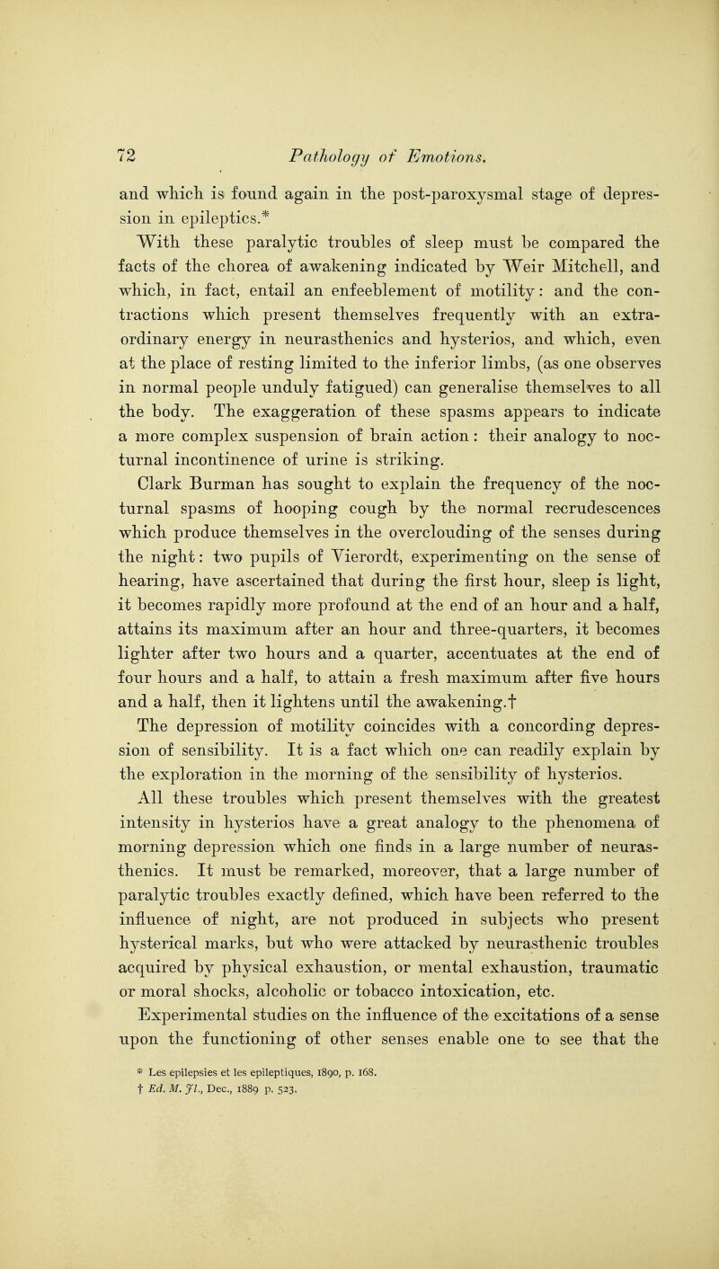 and which is found again in the post-paroxysmal stage of depres- sion in epileptics.* With these paralytic troubles of sleep must be compared the facts of the chorea of awakening indicated by Weir Mitchell, and which, in fact, entail an enfeeblement of motility: and the con- tractions which present themselves frequently with an extra- ordinary energy in neurasthenics and hysterios, and which, even at the place of resting limited to the inferior limbs, (as one observes in normal people unduly fatigued) can generalise themselves to all the body. The exaggeration of these spasms appears to indicate a more complex suspension of brain action: their analogy to noc- turnal incontinence of urine is striking. Clark Burman has sought to explain the frequency of the noc- turnal spasms of hooping cough by the normal recrudescences which produce themselves in the overclouding of the senses during the night: two pupils of Yierordt, experimenting on the sense of hearing, have ascertained that during the first hour, sleep is light, it becomes rapidly more profound at the end of an hour and a half, attains its maximum after an hour and three-quarters, it becomes lighter after two hours and a quarter, accentuates at the end of four hours and a half, to attain a fresh maximum after five hours and a half, then it lightens until the awakening.t The depression of motility coincides with a concording depres- sion of sensibility. It is a fact which one can readily explain by the exploration in the morning of the sensibility of hysterios. All these troubles which present themselves with the greatest intensity in hysterios have a great analogy to the phenomena of morning depression which one finds in a large number of neuras- thenics. It must be remarked, moreover, that a large number of paralytic troubles exactly defined, which have been referred to the influence of night, are not produced in subjects who present hysterical marks, but who were attacked by neurasthenic troubles acquired by physical exhaustion, or mental exhaustion, traumatic or moral shocks, alcoholic or tobacco intoxication, etc. Experimental studies on the influence of the excitations of a sense upon the functioning of other senses enable one to see that the * Les epilepsies et les epileptiques, 1890, p. 168. t Ed. M. Jl., Dec, 1889 p. 523.