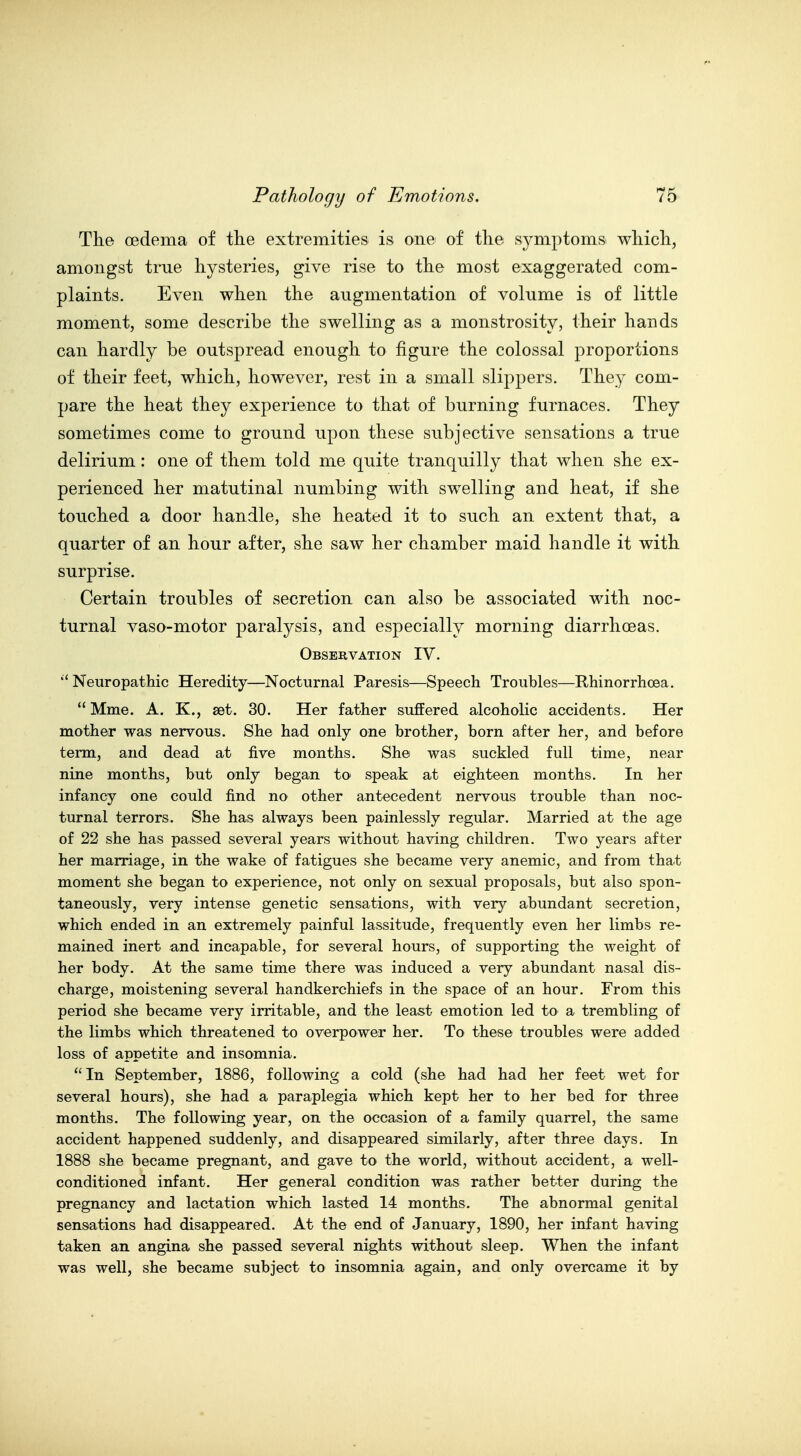 The oedema of the extremities is one of the symptoms which, amongst true hysteries, give rise to the most exaggerated com- plaints. Even when the augmentation of volume is of little moment, some describe the swelling as a monstrosity, their hands can hardly be outspread enough to figure the colossal proportions of their feet, which, however, rest in a small slippers. They com- pare the heat they experience to that of burning furnaces. They sometimes come to ground upon these subjective sensations a true delirium: one of them told me quite tranquilly that when she ex- perienced her matutinal numbing Avith swelling and heat, if she touched a door handle, she heated it to such an extent that, a quarter of an hour after, she saw her chamber maid handle it with surprise. Certain troubles of secretion can also be associated with noc- turnal vaso-motor paralysis, and especially morning diarrhoeas. Observation IV. ''Neuropathic Heredity—Nocturnal Paresis—Speech Troubles—Rhinorrhoea. Mme. A. K., set. 30. Her father suffered alcoholic accidents. Her mother was nervous. She had only one brother, born after her, and before term, and dead at five months. She was suckled full time, near nine months, but only began to speak at eighteen months. In her infancy one could find no other antecedent nervous trouble than noc- turnal terrors. She has always been painlessly regular. Married at the age of 22 she has passed several years without having children. Two years after her marriage, in the wake of fatigues she became very anemic, and from that moment she began to experience, not only on sexual proposals, but also spon- taneously, very intense genetic sensations, with very abundant secretion, which ended in an extremely painful lassitude, frequently even her limbs re- mained inert and incapable, for several hours, of supporting the weight of her body. At the same time there was induced a very abundant nasal dis- charge, moistening several handkerchiefs in the space of an hour. From this period she became very irritable, and the least emotion led to a trembling of the limbs which threatened to overpower her. To these troubles were added loss of appetite and insomnia. In September, 1886, following a cold (she had had her feet wet for several hours), she had a paraplegia which kept her to her bed for three months. The following year, on the occasion of a family quarrel, the same accident happened suddenly, and disappeared similarly, after three days. In 1888 she became pregnant, and gave to the world, without accident, a well- conditioned infant. Her general condition was rather better during the pregnancy and lactation which lasted 14 months. The abnormal genital sensations had disappeared. At the end of January, 1890, her infant having taken an angina she passed several nights without sleep. When the infant was well, she became subject to insomnia again, and only overcame it by