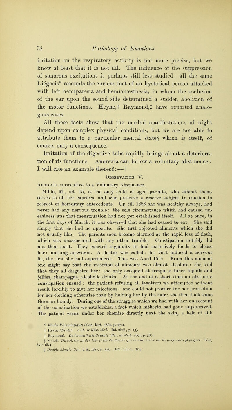 irritation on the respiratory activity is not more precise, but we know at least that it is not nil. The influence of the suppression of sonorous excitations is perhaps still less studied: all the same Liegeois* recounts the curious fact of an hysterical person attacked with left hemiparesia and hemiansesthesia, in whom the occlusion of the ear upon the sound side determined a sudden abolition of the motor functions. Heyne,t Raymond,J have reported analo- gous cases. All these facts show that the morbid manifestations of night depend upon complex physical conditions, but we are not able to attribute them to a particular mental state§ which is itself, of course, only a consequence. Irritation of the digestive tube rapidly brings about a deteriora- tion of its functions. Anorexia can follow a voluntary abstinence : I will cite an example thereof :—1! Observation V. Anorexia consecutive to a Voluntary Abstinence. Mdlle, M., set. 15, is the only child of aged parents, who submit them- selves to all her caprices, and who' preserve a reserve subject to caution in respect of hereditary antecedents. Up till 1888 she was healthy always, had never had any nervous trouble : the sole circumstance which had caused un- easiness was that menstruation had not yet established itself. All at once, m the first days of March, it was observed that she had ceased to eat. She said simply that she had no appetite. She first rejected aliments which she did not usually like. The parents soon became alarmed at the rapid loss of flesh, which was unassociated with any other trouble. Constipation notably did not then exist. They exerted ingenuity to find exclusively foods to please her: nothing answered. A doctor was called: his visit induced a nervous fit, the first she had experienced. This was April 15th. From this moment one might say that the rejection of aliments was almost absolute : she said that they all disgusted her : she only accepted at irregular times liquids and jellies, champagne, alcoholic drinks. At the end of a short time an obstinate constipation ensued: the patient refusing all laxatives we attempted without result forcibly to give her injections : one could not procure for her protection for her clothing otherwise than by holding her by the hair : she then took some German brandy. During one of the struggles which we had with her on account of the constipation we established a fact which hitherto had gone unperceived. The patient wears under her chemise directly next the skin, a belt of silk * Etudes Physiologigiies (Gaz. Med., i860, p. 372). t Heyne (Dentch. Arch, fr Klin. Med. Bd. xlvii., p. 75)- X Raymond. De Vanacsthesie Ciitanee (Rev. de Med., 1891, p. 389). § Morell. Dissert, sitr la don leiir et sur I'influence que la unit exeire siir les souffraucesphysiques. Dole, 8vo, 1824. II Double. Seineio. Gen. t. ii., 1817, p. 225. Dole in 8vo., 1824.