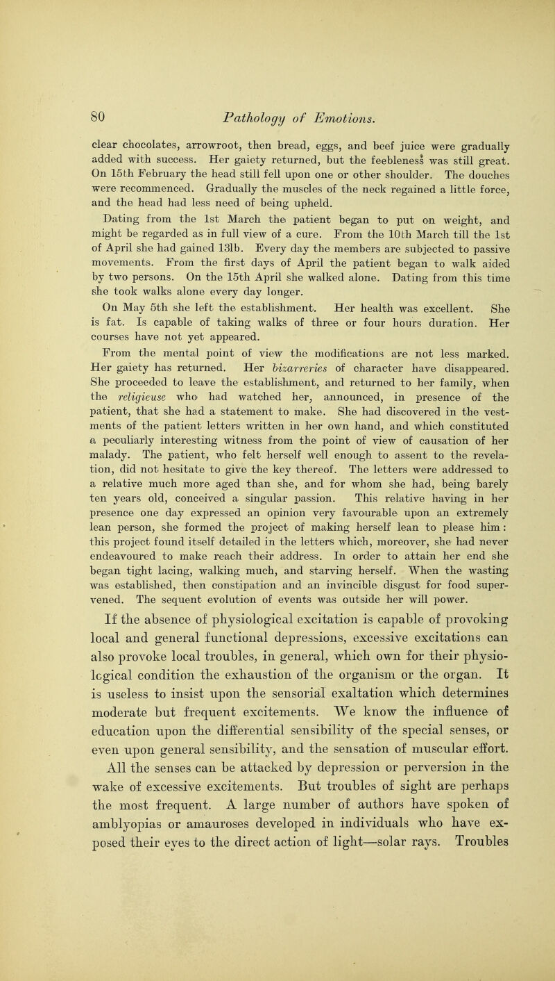 clear chocolates, arrowroot, then bread, eggs, and beef juice were gradually added with success. Her gaiety returned, but the feebleness was still great. On 15th February the head still fell upon one or other shoulder. The douches were recommenced. Gradually the muscles of the neck regained a little force, and the head had less need of being upheld. Dating from the 1st March the patient began tO' put on weight, and might be regarded as in full view of a cure. From the 10th March till the 1st of April she had gained 131b. Every day the members are subjected to passive movements. From the first days of April the patient began to walk aided by two persons. On the 15th April she walked alone. Dating from this time she took walks alone every day longer. On May 5th she left the establishment. Her health was excellent. She is fat. Is capable of taking walks of three or four hours duration. Her courses have not yet appeared. From the mental point of view the modifications are not less marked. Her gaiety has returned. Her bizarreries of character have disappeared. She proceeded to leave the estiablishment, and returned to her family, when the religieuse who had watched her^ announced, in presence of the patient, that she had a statement to make. She had discovered in the vest- ments of the patient letters written in her own hand, and which constituted a peculiarly interesting witness from the point of view of causation of her malady. The patient, who felt herself well enough to assent to the revela- tion, did not hesitate to give the key thereof. The letters were addressed to a relative much more aged than she, and for whom she had, being barely ten years old, conceived a singular passion. This relative having in her presence one day expressed an opinion very favourable upon an extremely lean person, she formed the project of making herself lean to please him : this project found itself detailed in the letters which, moreover, she had never endeavoured to make reach their address. In order tO' attain her end she began tight lacing, walking much, and starving herself. When the wasting was established, then constipation and an invincible disgust for food super- vened. The sequent evolution of events was outside her will power. If the absence of pliysiological excitation is capable of provoking local and general functional depressions, excessive excitations can also provoke local troubles, in general, which own for their physio- logical condition the exhaustion of the organism or the organ. It is useless to insist upon the sensorial exaltation which determines moderate but frequent excitements. We know the influence of education upon the differential sensibility of the special senses, or even upon general sensibility, and the sensation of muscular effort. All the senses can be attacked by depression or perversion in the wake of excessive excitements. But troubles of sight are perhaps the most frequent. A large number of authors have spoken of amblyopias or amauroses developed in individuals who have ex- posed their eyes to the direct action of light—solar rays. Troubles