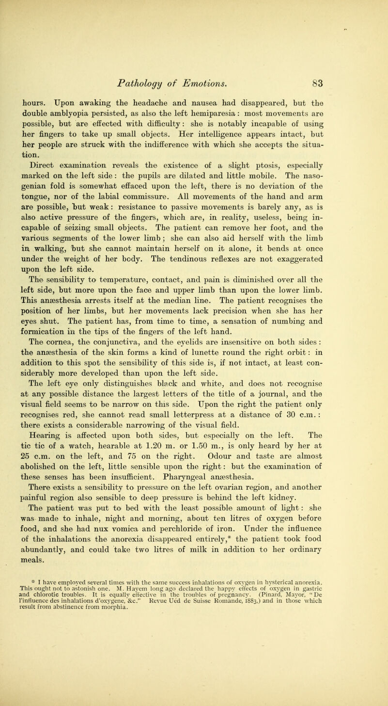 hours. Upon awaking the headache and nausea had disappeared, but the double amblyopia persisted, as also the left hemiparesia: most movements are possible, but are effected with difficulty: she is notably incapable of using her fingers to take up small objects. Her intelligence appears intact, but her people are struck with the indifference with which she accepts the situa- tion. Direct examination reveals the existence of a slight ptosis, especially marked on the left side : the pupils are dilated and little mobile. The naso- genian fold is somewhat effaced upon the left, there is no deviation of the tongue, nor of the labial commissure. All movements of the hand and arm are possible, but weak: resistance to passive movements is barely any, as is also active pressure of the fingers, which are, in reality, useless, being in- capable of seizing small objects. The patient can remove her foot, and the various segments of the lower limb; she can also aid herself with the limb in, walking, iDut she cannot maintain herself on it alone, it bends at once under the weight of her body. The tendinous reflexes are not exaggerated upon the left side. The sensibility to temperature, contact, and pain is diminished over all the left side, but more upon the face and upper limb than upon the lower limb. This anaesthesia arrests itself at the median line. The patient recognises the position of her limbs, but her movements lack precision when she has her eyes shut. The patient has, from time to time, a sensation of numbing and formication in the tips of the fingers of the left hand. The cornea, the conjunctiva, and the eyelids are insensitive on both sides : the anaesthesia of the skin forms a kind of lunette round the right orbit: in addition to this spot the sensibility of this side is, if not intact, at least con- siderably more developed than upon the left side. The left eye only distinguishes black and white, and does not recognise at any possible distance the largest letters of the title of a journal, and the visual field seems to be narrow on this side. Upon the right the patient only recognises red, she cannot read small letterpress at a distance of 30 cm. : there exists a considerable narrowing of the visual field. Hearing is affected upon both sides, but. especially on the left. The tic tic of a watch, bearable at 1.20 m. or 1.50 m., is only heard by her at 25 cm. on the left, and 75 on the right. Odour and taste are alm'ost abolished on the left, little sensible upon the right: but the examination of these senses has been insufficient. Pharyngeal ansesthesia. There exists a sensibility to pressure on the left ovarian region, and another painful region also sensible to deep pressure is behind the left kidney. The patient was put to bed with the least possible amount of light : she was made to inhale, night and morning, about ten litres of oxygen before food, and she had nux vomica and perchloride of iron. Under the influence of the inhalations the anorexia disappeared entirely,* the patient took food abundantly, and could take two litres of milk in addition to her ordinary meals. * I have employed several times with the same success inhalations of oxygen in hysterical anorexia. This ought not to astonish one. M. Hay em long ago declared the happy effects of oxygen in gastric and chlorotic troubles. It is equally effective in the troubles of pregnancy. (Pinard, IMayor,  De I'influence des inhalations d'ox5'gene, &c. Revue Ued de Suisse Romande, 1883,) and in those which result from abstinence from morphia.