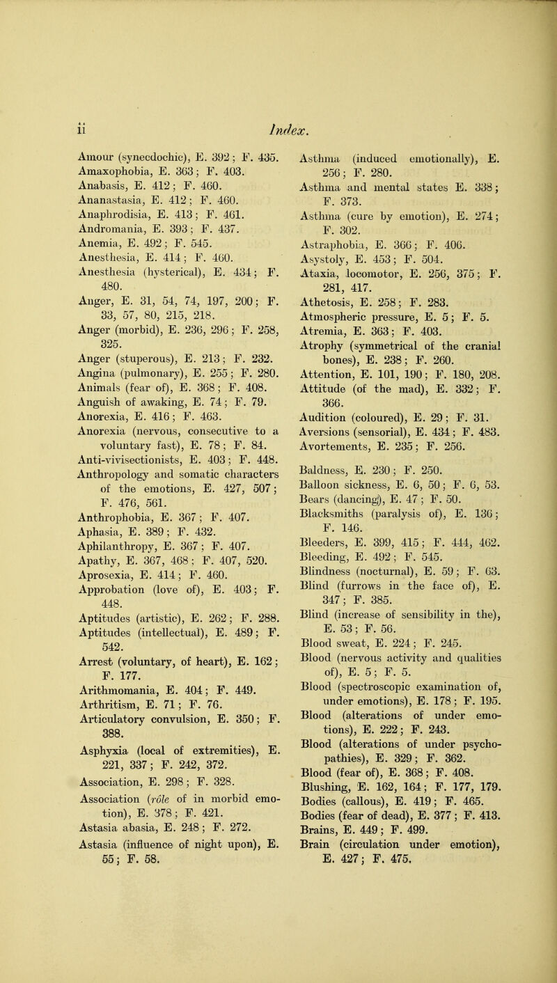 Amour (synecdochic), E. 392; F. 435. Amaxophobia, E. 363; F. 403. Anabasis, E. 412; F. 460. Ananastasia, E. 412; F. 460. Anaphrodisia, E. 413; F. 461. Andromania, E. 393; F. 437. Anemia, E. 492; F. 545. Anesthesia, E. 414; F. 460. Anesthesia (hysterical), E. 434; F. 480. Anger, E. 31, 54, 74, 197, 200; F. 33, 57, 80, 215, 218. Anger (morbid), E. 236, 296; F. 258, 325. Anger (stuperous), E. 213; F. 232. Angina (pulmonary), E. 255; F. 280. Animals (fear of), E. 368; F. 408. Anguish of awaking, E. 74; F. 79. Anorexia, E. 416; F. 463. Anorexia (nervous, consecutive to a voluntary fast), E. 78; F. 84. Anti-vivisectionists, E. 403; F. 448. Anthropology and somatic characters of the emotions, E. 427, 507; F. 476, 561. Anthrophobia, E. 367; F. 407. Aphasia, E. 389; F. 432. Aphilanthropy, E. 367; F. 407. Apathy, E. 367, 468; F. 407, 520. Aprosexia, E. 414; F. 460. Approbation (love of), E. 403; F. 448. Aptitudes (artistic), E. 262; F. 288. Aptitudes (intellectual), E. 489; F. 542. Arrest (voluntary, of heart), E. 162; F. 177. Arithmomania, E. 404; F. 449. Arthritism, E. 71; F. 76. Articulatory convulsion, E. 350; F. 388. Asphyxia (local of extremities), E. 221, 337; F. 242, 372. Association, E. 298; F. 328. Association (rdfe of in morbid emo- tion), E. 378; F. 421. Astasia abasia, E. 248; F. 272. Astasia (influence of night upon), E. 55 J F. 58. Asthma (induced emotionally), E. 256; F. 280. Asthma and mental states E. 338; F. 373. Asthma (cure by emotion), E. 274; F. 302. Astraphobia, E. 366; F. 406. Asystoly, E. 453; F. 504. Ataxia, locomotor, E. 256, 375; F. 281, 417. Athetosis, E. 258; F. 283. Atmospheric pressure, E. 5; F. 5. Atremia, E. 363; F. 403. Atrophy (symmetrical of the cranial bones), E. 238; F. 260. Attention, E. 101, 190; F. 180, 208. Attitude (of the mad), E. 332; F. 366. Audition (coloured), E. 29; F. 31. Aversions (sensorial), E. 434; F. 483. Avortements, E. 235; F. 256. Baldness, E. 230; F. 250. Balloon sickness, E. 6, 50; F. 6, 53. Bears (dancing), E. 47; F. 50. Blacksmiths (paralysis of), E. 130; F. 146. Bleeders, E. 399, 415; F. 444, 462. BleediQg, E. 492; F. 545. Bhndness (nocturnal), E. 59; F. 63. Blind (furrows in the face of), E. 347; F. 385. Blind (increase of sensibility in the), E. 53; F. 56. Blood sweat, E. 224; F. 245. Blood (nervous activity and qualities of), E. 5; F. 5. Blood (spectroscopic examination of, under emotions), E. 178; F. 195. Blood (alterations of under emo- tions), E. 222; F. 243. Blood (alterations of under psycho- pathies), E. 329; F. 362. Blood (fear of), E. 368; F. 408. Blushing, E. 162, 164; F. 177, 179. Bodies (callous), E. 419; F. 465. Bodies (fear of dead), E. 377 ; F. 413. Brains, E. 449; F. 499. Brain (circulation under emotion), E. 427; F. 475.