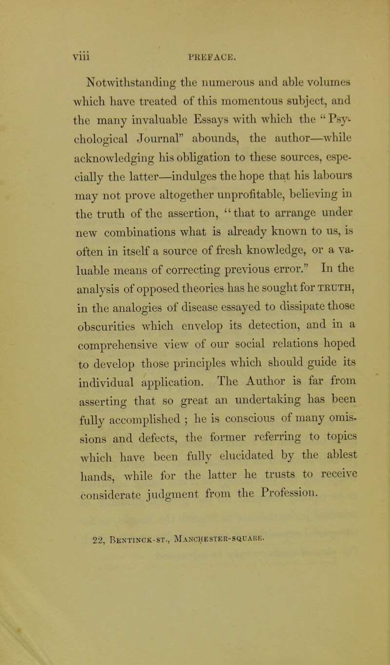 Notwitlistaiidiiig tlie numerous and able volumes Avliich have treated of this momentous subject, and the many invaluable Essays with which the  Psy- chological Journal abounds, the author—while acknowledging his obligation to these sources, espe- cially the latter—indulges the hope that his labours may not prove altogether unprofitable, believing in the truth of the assertion, that to arrange under new combinations what is already known to us, is often in itself a source of fresh knowledge, or a va- luable means of correcting previous error. In the analysis of opposed theories has he sought for truth, in the analogies of disease essayed to dissipate those obscurities which envelop its detection, and in a comprehensive view of our social relations hoped to develop those principles which should guide its individual application. The Author is far from asserting that so great an undertaking has been fully accomplished ; he is conscious of many omis- sions and defects, the former referring to topics which have been fully elucidated by the ablest hands, while for the latter he trusts to receive considerate judgment from the Profession. 22, Bentinck-st., Manchester-squaue.