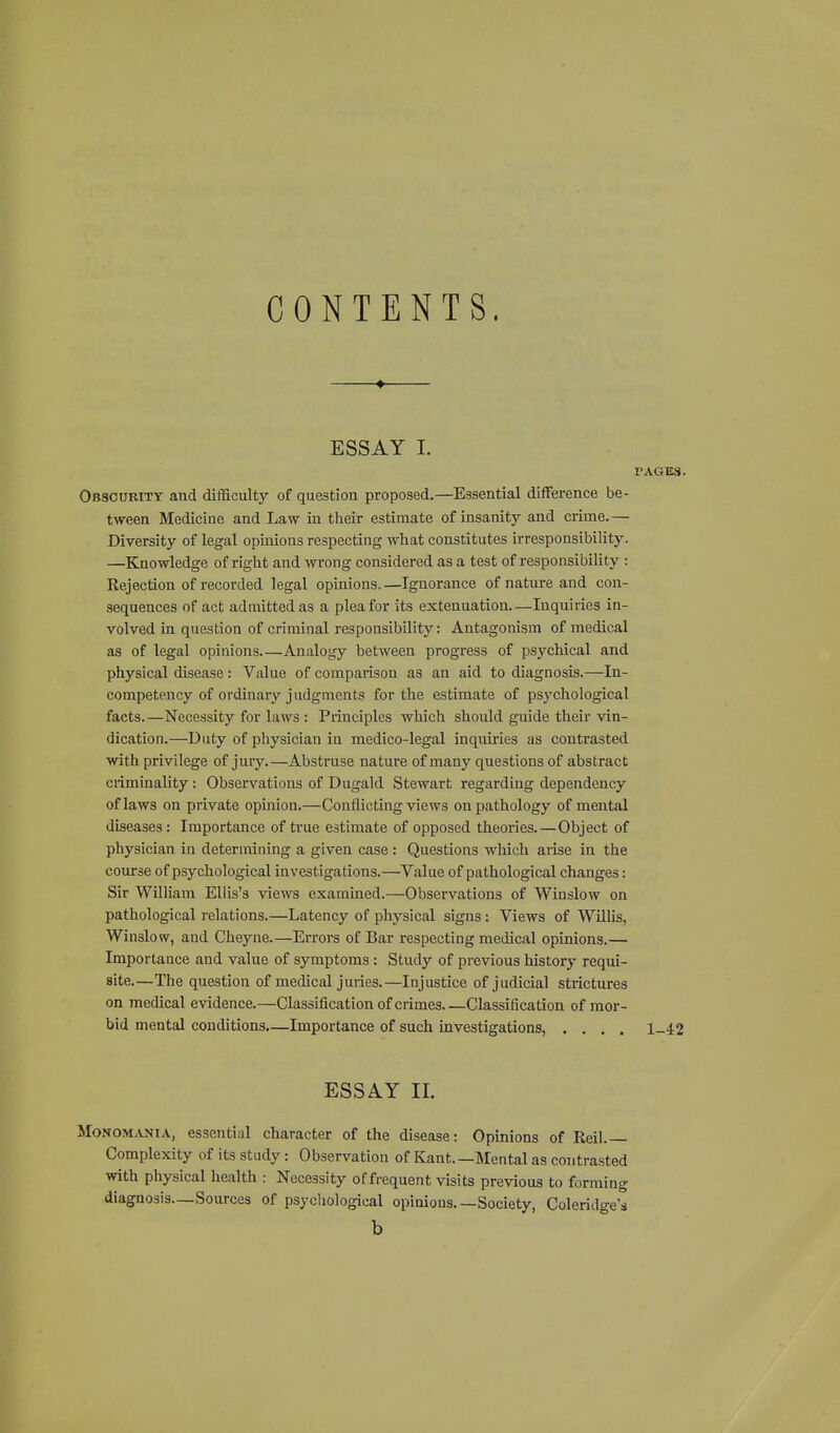 CONTENTS. ♦ ESSAY L PAGES. Obscurity and difficulty of question proposed.—Essential difference be- tween Medicine and Law in their estimate of insanity and crime.— Diversity of legal opinions respecting what constitutes irresponsibility. —Knowledge of right and wrong considered as a test of responsibility : Rejection of recorded legal opinions. —Ignorance of nature and con- sequences of act admitted as a plea for its extenuation.—Inquiries in- volved in question of criminal responsibility: Antagonism of medical as of legal opinions Analogy between progress of psychical and physical disease : Value of comparison as an aid to diagnosis.—In- competency of ordinary judgments for the estimate of psychological facts.—Necessity for laws : Principles which should guide their vin- dication.—Duty of physician in medico-legal inquiries as contrasted with privilege of jury.—Abstruse nature of many questions of abstract ciiminality: Observations of Dugald Stewart regarding dependency of laws on private opinion.—Conflicting views on pathology of mental diseases : Importance of true estimate of opposed theories.—Object of physician in determining a given case : Questions which arise in the course of psychological investigations.—Value of pathological changes: Sir William Ellis's views examined.—Observations of Winslow on pathological relations.—Latency of physical signs: Views of Willis, Winslow, and Cheyne.—Errors of Bar respecting medical opinions.— Importance and value of symptoms : Study of previous history requi- site.—The question of medical juries.—Injustice of judicial strictures on medical evidence.—Classification of crimes Classification of mor- bid mental conditions,—Importance of such investigations, .... 1-4:2 ESSAY II. MoNOM.VNiA, essential character of the disease: Opinions of Reil. Complexity of its study: Observation of Kant.—Mental as contrasted with physical health ; Necessity of frequent visits previous to forming diagnosis—Sources of psychological opinions Society, Coleridge's b