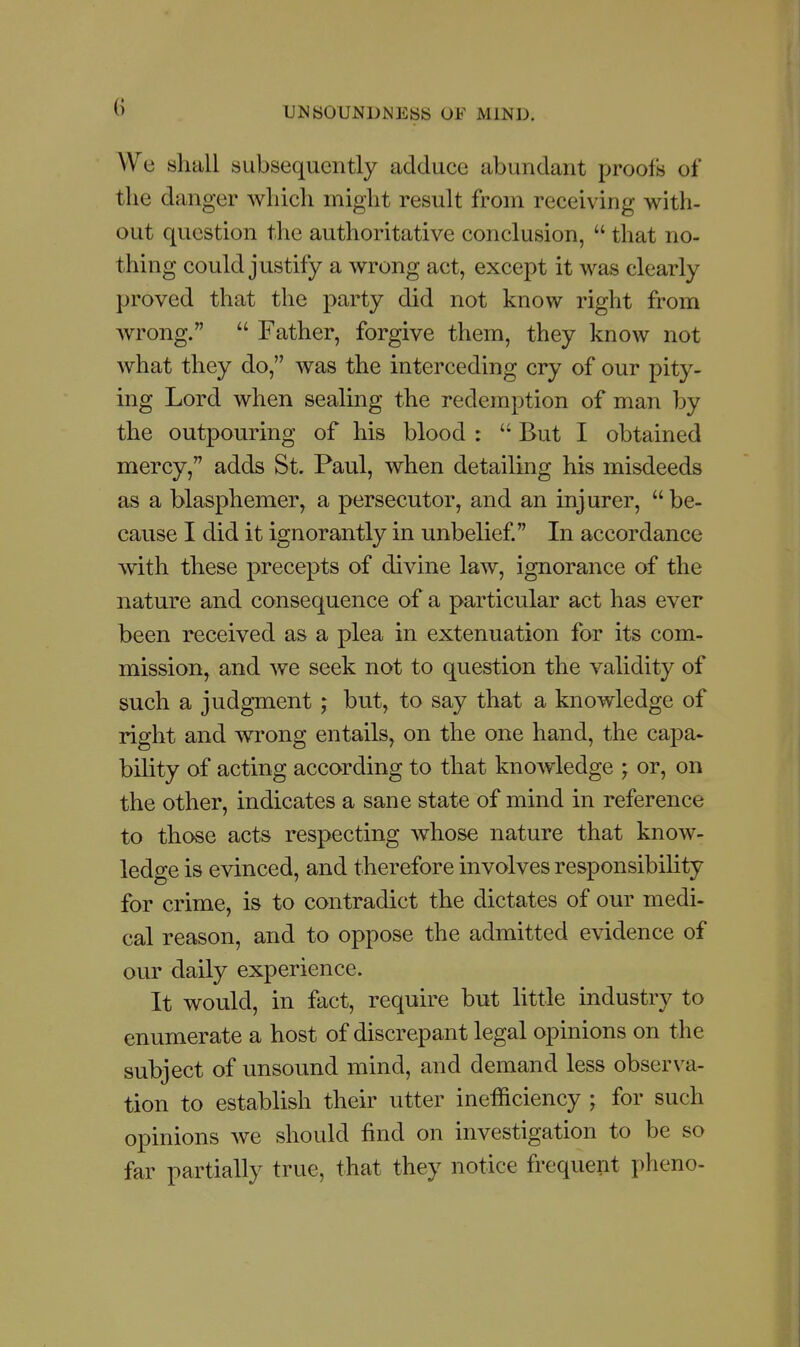 AVe shall subsequently adduce abundant proofs of the danger wliich might result from receiving with- out question the authoritative conclusion,  that no- thing could justify a wrong act, except it was clearly proved that the party did not know right from wrong.  Father, forgive them, they know not what they do, was the interceding cry of our pity- ing Lord when sealing the redemption of man by the outpouring of his blood :  But I obtained mercy, adds St. Paul, when detailing his misdeeds as a blasphemer, a persecutor, and an injurer,  be- cause I did it ignorantly in unbelief In accordance with these precepts of divine law, ignorance of the nature and consequence of a particular act has ever been received as a plea in extenuation for its com- mission, and we seek not to question the validity of such a judgment ; but, to say that a knowledge of right and wrong entails, on the one hand, the capa- bility of acting according to that knowledge ; or, on the other, indicates a sane state of mind in reference to those acts respecting whose nature that know- ledge is evinced, and therefore involves responsibility for crime, is to contradict the dictates of our medi- cal reason, and to oppose the admitted evidence of our daily experience. It would, in fact, require but little industry to enumerate a host of discrepant legal opinions on the subject of unsound mind, and demand less observa- tion to establish their utter inefficiency ; for such opinions we should find on investigation to be so far partially true, that they notice frequent pheno-