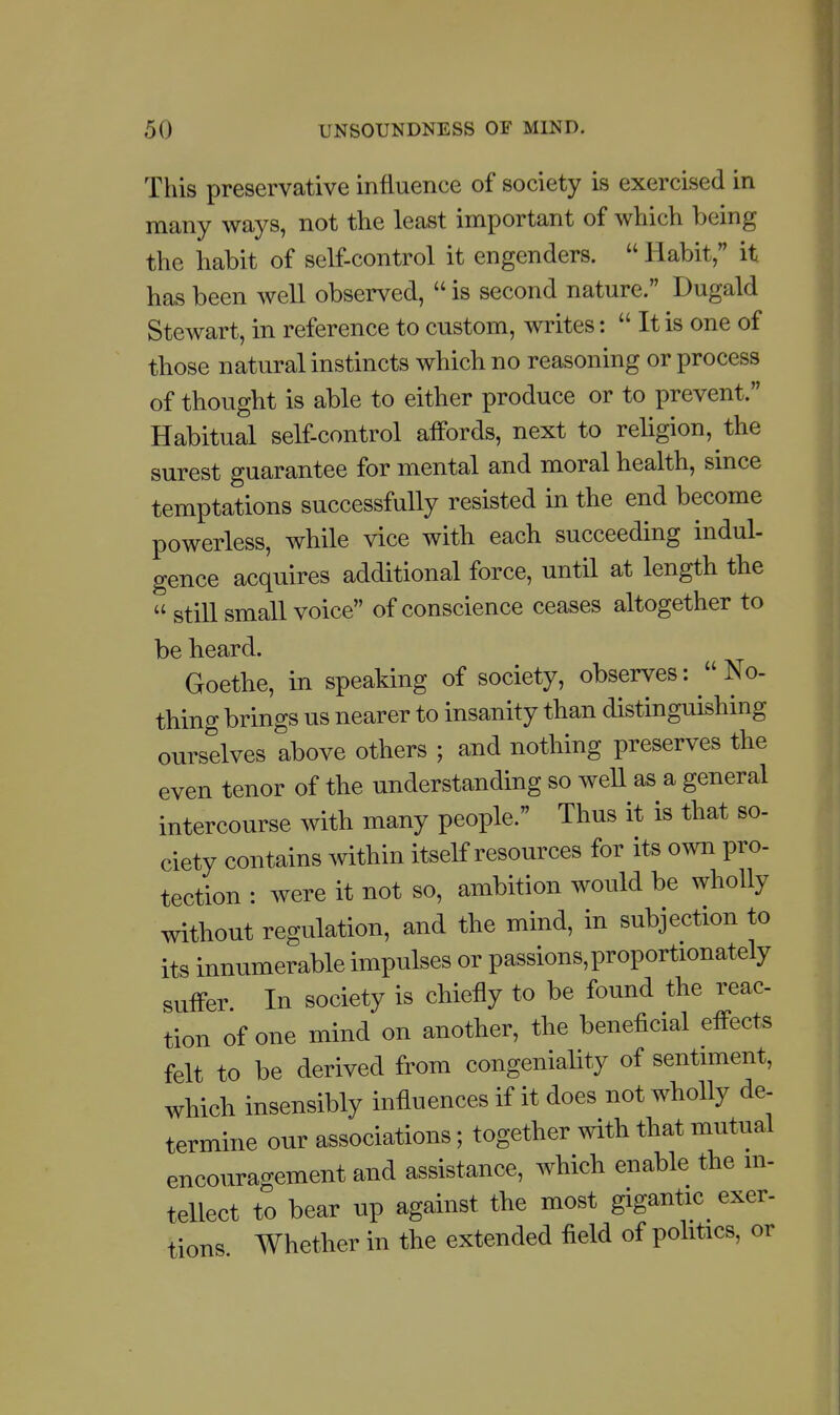 This preservative influence of society is exercised in many ways, not the least important of which being the habit of self-control it engenders.  Habit, it has been well observed,  is second nature. Dugald Stewart, in reference to custom, writes:  It is one of those natural instincts which no reasoning or process of thought is able to either produce or to prevent. Habitual self-control affords, next to rehgion, the surest guarantee for mental and moral health, since temptations successfully resisted in the end become powerless, while vice with each succeeding indul- gence acquires additional force, until at length the  still small voice of conscience ceases altogether to be heard. Goethe, in speaking of society, observes: No- thing brings us nearer to insanity than distinguishing ourselves above others ; and nothing preserves the even tenor of the understanding so well as a general intercourse with many people. Thus it is that so- ciety contains within itself resources for its own pro- tection : were it not so, ambition would be wholly without regulation, and the mind, in subjection to its innumerable impulses or passions, proportionately suffer. In society is chiefly to be found the reac- tion of one mind on another, the beneficial effects felt to be derived from congeniality of sentiment, which insensibly influences if it does not wholly de- termine our associations; together with that mutual encouragement and assistance, which enable the m- tellect to bear up against the most gigantic^ exer- tions Whether in the extended field of politics, or