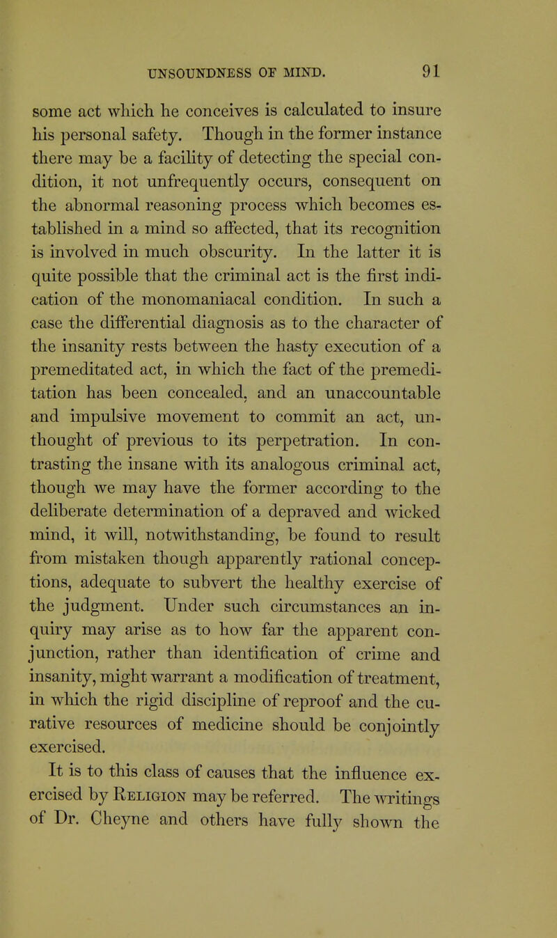 some act which he conceives is calculated to insure his personal safety. Though in the former instance there may be a facility of detecting the special con- dition, it not unfrequently occurs, consequent on the abnormal reasoning process which becomes es- tablished in a mind so affected, that its recognition is involved in much obscurity. In the latter it is quite possible that the criminal act is the first indi- cation of the monomaniacal condition. In such a case the differential diagnosis as to the character of the insanity rests between the hasty execution of a premeditated act, in which the fact of the premedi- tation has been concealed, and an unaccountable and impulsive movement to commit an act, un- thought of previous to its perpetration. In con- trasting the insane with its analogous criminal act, though we may have the former according to the deliberate determination of a depraved and wicked mind, it will, notwithstanding, be found to result from mistaken though apparently rational concep- tions, adequate to subvert the healthy exercise of the judgment. Under such circumstances an in- quiry may arise as to how far the apparent con- junction, rather than identification of crime and insanity, might warrant a modification of treatment, in which the rigid discipline of reproof and the cu- rative resources of medicine should be conjointly exercised. It is to this class of causes that the influence ex- ercised by Religion may be referred. The ^\Titings of Dr. Cheyne and others have fully shown the