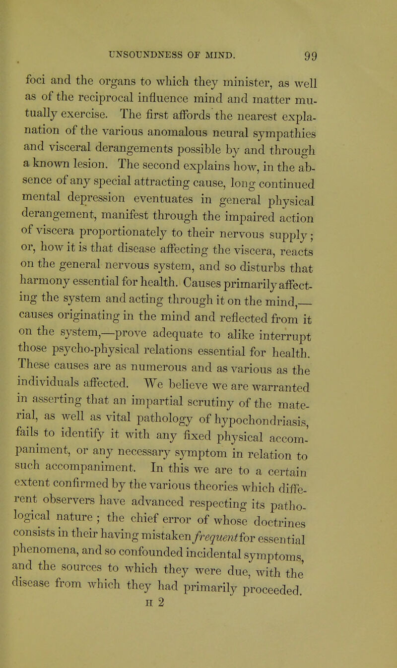 foci and the organs to which they minister, as well as of the reciprocal influence mind and matter mu- tually exercise. The first affbrds the nearest expla- nation of the various anomalous neural sympathies and visceral derangements possible by and through a known lesion. The second explains how, in the ab- sence of any special attracting cause, long continued mental depression eventuates in general physical derangement, manifest through the impaired action of viscera proportionately to their nervous supply; or, how it is that disease affecting the viscera, reacts on the general nervous system, and so disturbs that harmony essential for health. Causes primarily affect- ing the system and acting through it on the mind, causes originating in the mind and reflected from it on the system,—prove adequate to alike interrupt those psycho-physical relations essential for health. These causes are as numerous and as various as the individuals affected. We believe we are warranted in asserting that an impartial scrutiny of the mate- rial, as well as vital pathology of hypochondriasis, fails to identify it with any fixed physical accom' paniment, or any necessary sj^mptom in relation to such accompaniment. In this we are to a certain extent confirmed by the various theories which diffe- rent observers have advanced respecting its patho- logical nature ; the chief error of whose doctrines consists in their having mistaken frequentior essential phenomena, and so confounded incidental symptoms and the sources to which they were due, with the' disease from which they had primarily proceeded H 2