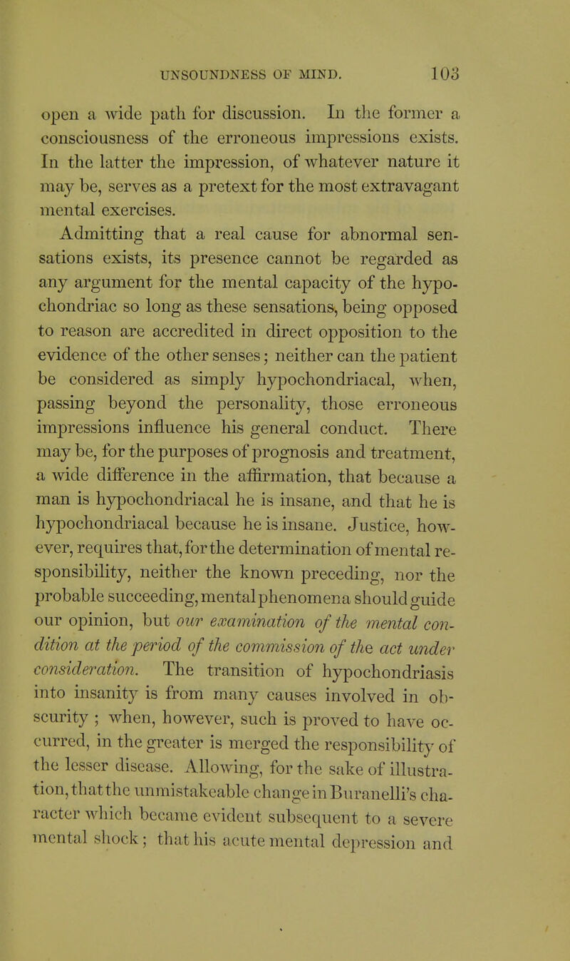 open a wide path for discussion. In the former a consciousness of the erroneous impressions exists. In the latter the impression, of whatever nature it may be, serves as a pretext for the most extravagant mental exercises. Admitting that a real cause for abnormal sen- sations exists, its presence cannot be regarded as any argument for the mental capacity of the hypo- chondriac so long as these sensations, being opposed to reason are accredited in direct opposition to the evidence of the other senses; neither can the patient be considered as simply hypochondriacal, when, passing beyond the personality, those erroneous impressions influence his general conduct. There may be, for the purposes of prognosis and treatment, a wide difference in the affirmation, that because a man is h3^ochondriacal he is insane, and that he is hypochondriacal because he is insane. Justice, how- ever, requires that, for the determination of mental re- sponsibility, neither the known preceding, nor the probable succeeding, mental phenomena should guide our opinion, but our examination of the mental con- dition at the period of the commission of the act under consideratmi. The transition of hypochondriasis into insanity is from many causes involved in ob- scurity ; when, however, such is proved to have oc- curred, in the greater is merged the responsibility of the lesser disease. Allowing, for the sake of illustra- tion, that the unmistakcable change in Buranelli's cha- racter wliich became evident subsequent to a severe mental shock; that his acute mental depression and