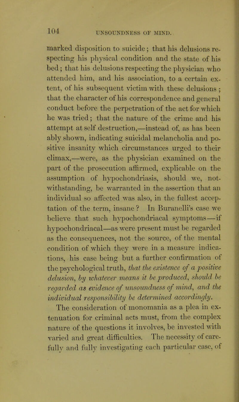 marked disposition to suicide; that his delusions re- specting his physical condition and the state of his bed; that his delusions respecting the physician who attended him, and his association, to a certain ex- tent, of his subsequent victim with these delusions ; that the character of his correspondence and general conduct before the perpetration of the act for which he was tried; that the nature of the crime and his attempt at self destruction,—instead of, as has been ably shown, indicating suicidal melancholia and po- sitive insanity which circumstances urged to their climax,—were, as the physician examined on the part of the prosecution affirmed, explicable on the assumption of hypochondriasis, should we, not- withstanding, be warranted in the assertion that an individual so aifected was also, in the fullest accep- tation of the term, insane ? In Buranelli's case we believe that such hypochondriacal sjnuptoms—if hypochondriacal—as were present must be regarded as the consequences, not the source, of the mental condition of which they were in a measure indica- tions, his case being but a further confirmation of the psychological truth, that the existence of a positive delusion^ hy whatever means it he produced^ should he regarded as evidence of unsoundness of mind, and the individual responsibility he determined accordingly. The consideration of monomania as a plea in ex- tenuation for criminal acts must, from the complex nature of the questions it involves, be invested with varied and great difficulties. The necessity of care- fully and fully investigating each particular case, of