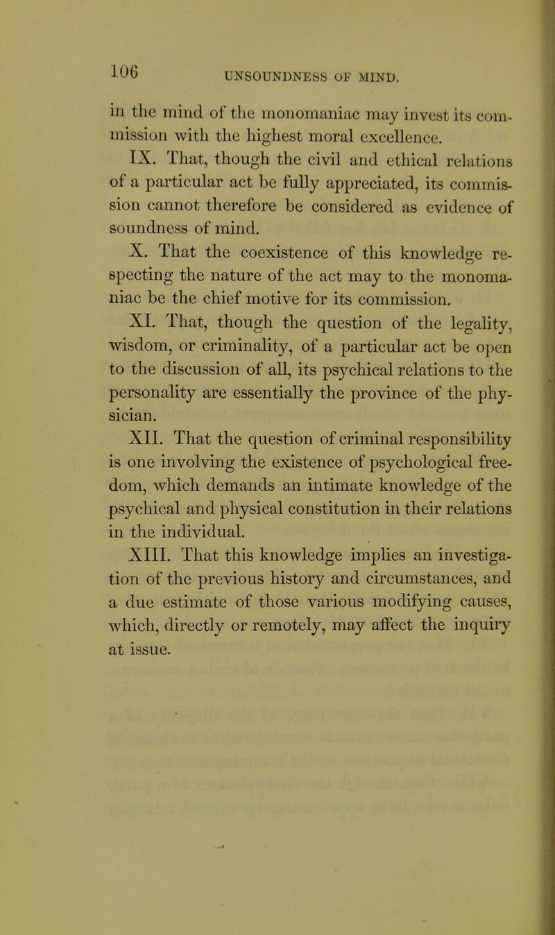 in the mind of the monomaniac may invest its com- mission with the highest moral excellence. IX. That, though the civil and ethical relations of a particular act be fully appreciated, its commis- sion cannot therefore be considered as evidence of soundness of mind. X. That the coexistence of this knowledge re- specting the nature of the act may to the monoma- niac be the chief motive for its commission. XL That, though the question of the legality, wisdom, or criminality, of a particular act be open to the discussion of all, its psychical relations to the personality are essentially the province of the phy- sician. XII. That the question of criminal responsibihty is one involving the existence of psychological free- dom, which demands an intimate knowledge of the psychical and physical constitution in their relations in the individual. XIII. That this knowledge implies an investiga- tion of the previous history and circumstances, and a due estimate of those various modifying causes, which, directly or remotely, may alfect the inquiry at issue.