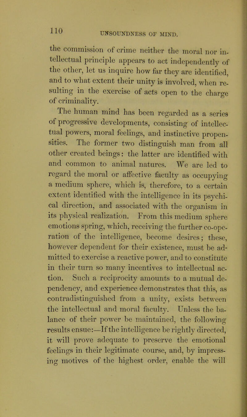 UNSOUNDNESS OF MIND, the commission of crime neither the moral nor in- tellectual principle appears to act independently of the other, let us inquire how far they are identified, and to what extent their unity is involved, when re- sulting in the exercise of acts open to the charge of criminality. The human mind has been regarded as a series of progressive developments, consisting of intellec- tual powers, moral feelings, and instinctive propen- sities. The former two distinguish man from all other created beings: the latter are identified with and common to animal natures. We are led to regard the moral or affective faculty as occupying a medium sphere, which is, therefore, to a certain extent identified with the intelligence in its psychi- cal direction, and associated with the organism in its physical realization. From this medium sphere emotions spring, which, receiving the further co-ope- ration of the intelligence, become desires; these, however dependent for their existence, must be ad- mitted to exercise a reactive power, and to constitute in their turn so many incentives to intellectual ac- tion. Such a reciprocity amounts to a mutual de- pendency, and experience demonstrates that this, as contradistinguished from a unity, exists between the intellectual and moral faculty. Unless the ba- lance of their power be maintained, the following results ensue:—If the intelligence be rightly directed, it wiU prove adequate to preserve the emotional feelings in their legitimate course, and, by impress- ing motives of the highest order, enable the will