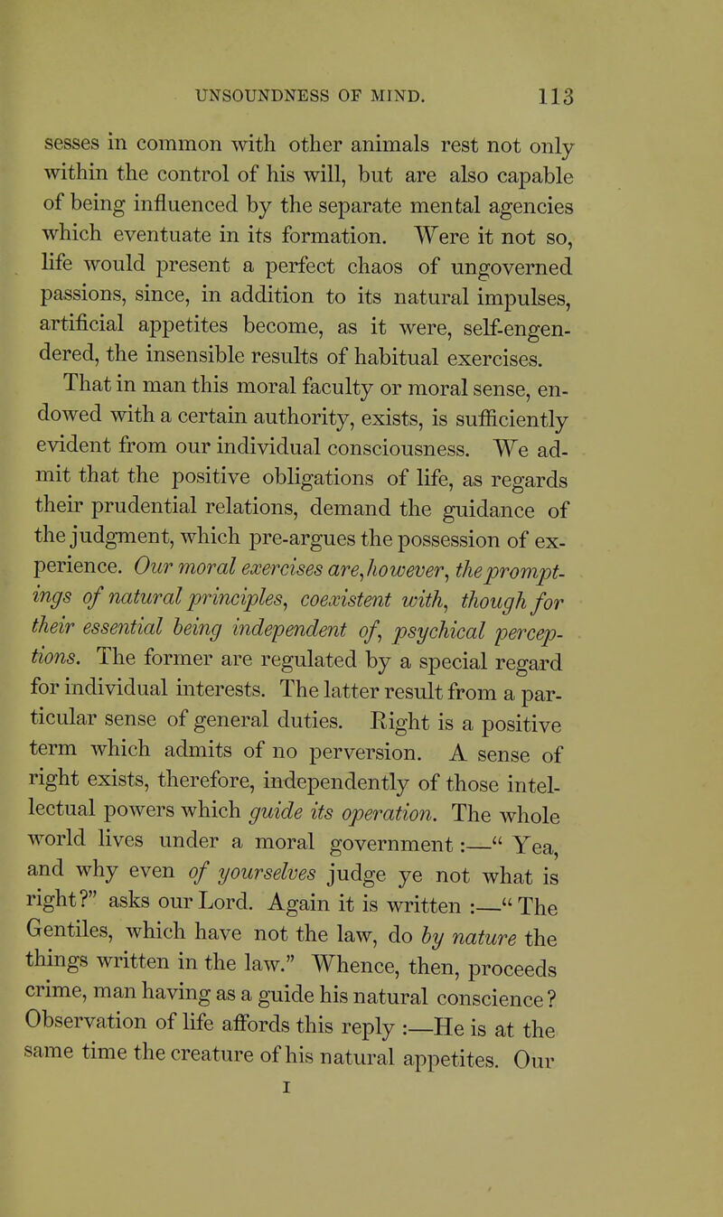 sesses in common with other animals rest not only within the control of his will, but are also capable of being influenced by the separate mental agencies which eventuate in its formation. Were it not so, life would present a perfect chaos of ungoverned passions, since, in addition to its natural impulses, artificial appetites become, as it were, self-engen- dered, the insensible results of habitual exercises. That in man this moral faculty or moral sense, en- dowed with a certain authority, exists, is sufliciently evident from our individual consciousness. We ad- mit that the positive obligations of life, as regards their prudential relations, demand the guidance of the judgment, which pre-argues the possession of ex- perience. Our moral exercises are^however^ the prompt, ings of natural principles^ coexistent with, though for their essential being independent of psychical percep- tions. The former are regulated by a special regard for individual interests. The latter result from a par- ticular sense of general duties. Eight is a positive term which admits of no perversion. A sense of right exists, therefore, independently of those intel- lectual powers which guide its operation. The whole world lives under a moral government:  Yea, and why even of yourselves judge ye not what is right? asks our Lord. Again it is written :—The Gentiles, which have not the law, do by nature the things written in the law. Whence, then, proceeds crime, man having as a guide his natural conscience ? Observation of life afibrds this reply :—He is at the same time the creature of his natural appetites. Our I